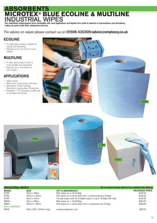 For advice on wipes please contact us on 01506 430309/advice@empteezy.co.uk
23
ABSORBENTS
MICROTEX® BLUE ECOLINE & MULTILINE
INDUSTRIAL WIPESTwo melt-blown polypropylene lines compatible with most applications and liquids from acids & solvents to hydrocarbons and derivatives,
cutting oil, paint, brake fluid, refrigerants and inks.
ECOLINE
— A single layer product suitable for
wiping and absorbing
— Absorbs up to nine times its own
weight.
MULTILINE
— A triple layer product which is
more durable and absorbent
— Absorbs up to nine times its
own weight.
APPLICATIONS
— Clean hands
— Wipe down components and tools
— Aerospace, Coach building,
Electronics, Automotive, Printing etc.
— Available in “Z” fold packs, centre pull
or standard roll format.
E75R 32cm x 38cm 500 wipes on a roll (4.6kg) £48.00
E75C 26.5cm x 35cm 370 wipes on a centre feed roll in a dispensing box (2.3kg) £26.00
E75P 32cm x 40cm 16 poly wraps with 40 Z-folded wipes in each (6.3kg) 640 total £74.00
M85R 32cm x 38cm 500 wipes on 1 roll (6.5kg) £56.00
M85C 26.5cm x 35cm 300 wipes on a centre feed roll in a dispenser box (3.4kg) £36.00
ROLL HOLDERS
RHW 640 x 560 x 570mm high worktop dispenser unit £87.00
INDUSTRIAL WIPES
SIZEMODEL DELIVERED PRICEQTY & ABSORBENCY
M85R
E75P
RHW
E75R
E75C
All our prices include delivery to a mainland UK address
 