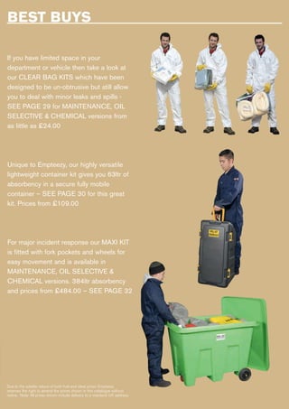 BEST BUYS
If you have limited space in your
department or vehicle then take a look at
our CLEAR BAG KITS which have been
designed to be un-obtrusive but still allow
you to deal with minor leaks and spills -
SEE PAGE 29 for MAINTENANCE, OIL
SELECTIVE & CHEMICAL versions from
as little as £24.00
Unique to Empteezy, our highly versatile
lightweight container kit gives you 63ltr of
absorbency in a secure fully mobile
container – SEE PAGE 30 for this great
kit. Prices from £109.00
For major incident response our MAXI KIT
is fitted with fork pockets and wheels for
easy movement and is available in
MAINTENANCE, OIL SELECTIVE &
CHEMICAL versions. 384ltr absorbency
and prices from £484.00 – SEE PAGE 32
Due to the volatile nature of both fuel and steel prices Empteezy
reserves the right to amend the prices shown in this catalogue without
notice. Note: All prices shown include delivery to a mainland UK address.
 