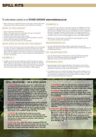 27
SPILL KITS
To order please contact us on 01506 430309 ⁄ www.empteezy.co.uk
— When choosing your spill kit(s) there are some basic questions that need
addressing to ensure that you get the correct kit(s) for your facilities.
WHAT IS THE LIQUID?
— How much liquid is there? (Volume)
— Where is the liquid stored and in what type and size of containers?
— Would any spill be indoors or outdoors?
— Are there surface water drains in the vicinity?
— Could a spill access any water? (Drains, culverts, boreholes, rivers etc.)
— Could a spill cause ground contamination?
— Are there any access restrictions to the spill area?
WHAT SIZE OF KIT(S) DO YOU NEED?
— You don’t need a kit the same size as the total capacity of the container(s)
you have, you need to understand the actual risk, and the time it might
reasonably take to stop the flow (turn off a tap, roll a drum hole side up,
plug a hole with plugging compound) this will give you a good indication of
the amount of liquid you have to contain and absorb and help determine
the size of kit required.
EXAMPLE 1
— A 205ltr drum that has been spiked by a forklift truck does not need a
205ltr capacity kit because you should be able to roll the drum damage
side up to stop the flow while you seal it. In practical terms you may have
lost anything from 20ltr to 60ltr so with that in mind and some lea-way
built in, you would need a kit with around 80ltr to 100ltr capacity.
EXAMPLE 2
— In a production area you have a tank with a capacity of 10,000ltr and it feeds
a machine at a rate of 10ltr per min. If the feed pipe from the tank burst, you
will not need a 10,000ltr kit because you would either turn off the supply from
the tank or “bandage” the pipe to stem the flow. This might take around 10
minutes to achieve so you could be faced with a circa 100ltr spill, as before if
we build in room for error we would suggest a kit of around 200ltr capacity
— Which version of kit should you use? (These are only examples; if you are
unsure please contact us for guidance).
MAINTENANCE KIT
— Use with: Fuel Oil, Diesel, Petrol, Coolant, Cutting Fluid, Hydraulic Oil,
Vegetable Oil, Acetone, Turpentine, Ether, MEK, Hexane, Trichloroethylene and
any Water based liquids.
OIL SELECTIVE KITS
— Use with: All derivatives of Hydrocarbons including Fuel Oil, Petrol, Diesel,
Motor Oil, Jet Fuel Kerosene, Hydraulic Oil and Vegetable Oil in any
application where you don’t want to absorb WATER.
CHEMICAL KITS
— Typical examples: Caustic Soda, Hydrochloric Acid, Sulphuric Acid, Sodium
Hydroxide, Nitric Acid and Water. In fact they are ideal with almost any liquid,
making them ideal when you are unsure what the liquid is
— A complete survey of your facility will answer these questions, allowing you to
choose the correct size and type of kit(s). We are happy to carry out this work
on your behalf, an ‘outside’ pair of eyes will often pick up on areas you ‘walk
past’ every day and possibly take for granted.
SPILL RESPONSE – AN 8 STEP GUIDE
— 1 ASSESS As soon as you encounter a spill and until it
has been successfully dealt with, you must constantly
assess the risk it poses to personnel, the environment
and property. SAFETY ALWAYS COMES FIRST. Try and
determine what the liquid is, the quantity involved and if
there are any casualties. NEVER try to deal with the spill
on your own, inform colleagues and wait until at least one
other person is in attendance. Remember to replenish all
your absorbents kits and back up stock along with
disposed of PPE drain blockers etc.
— 2 PROTECT Always wear the appropriate P.P.E. (personal
protection equipment) to allow you to safely respond to
the spill. Check M.S.D.S. (material, safety data sheets) for
the hazards associated with the liquid spilled and then
dress accordingly. IF IN DOUBT, ASSUME THE WORST
AND WEAR THE HIGHEST LEVEL OF P.P.E.
— 3 CONTAIN By containing the spill you buy time.
You should also reduce the area of contamination and
lessen the impact the spill will have. Use absorbent seals
and booms or poly booms to provide a fast, effective
containment barrier.
— 4 STOP THE SPILL Once the spill is contained; STOP the
source of the spill. Roll a drum damaged side up, turn a tap
off, plug a hole etc. If appropriate decant any remaining
liquid into a vessel. Remember NEVER step in the spill.
— 5 RE-ASSESS After the spill has been contained and the
source controlled, re-assess the entire situation before
starting clean-up. Ensure that the spill is fully under control.
— 6 CLEAN-UP This can be as simple as wiping up with
absorbent pads or using a cushion on deeper spills. Treat
all contaminated material as the liquid spilled and dispose
of accordingly.
— 7 DECONTAMINATION Ensure all the personnel involved
with the spill are fully decontaminated. The site of the spill,
all P.P.E. & equipment must also be fully decontaminated
and checked. If items have been damaged or cannot be
fully decontaminated, dispose of accordingly and replace
with new.
— 8 REPORT & REPLENISH Compile a complete report of the
incident and fill out all associated paperwork. De-brief all
personnel involved and learn from the experience. If needs
be, change your procedures and/or the location of some or
all of your spill kits. You will be better prepared should
there be a next time. Remember to replenish all your Spill
Kits and back-up stocks along with disposed of P.P.E.,
Drain Blockers etc.
 