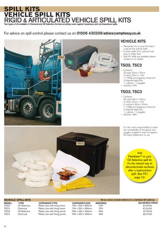 SPILL KITS
VEHICLE SPILL KITS
RIGID & ARTICULATED VEHICLE SPILL KITSTwo types of kit available in Chemical and Oil Selective formats providing cover against hazardous and non-hazardous spills.
For advice on spill control please contact us on 01506 430309/advice@empteezy.co.uk
28
VEHICLE KITS
— Remember it’s not just the load, it
could be the vehicle itself
— Contain spills from ruptured fuel
lines or brake fluid
— Spill Kit refills are available, please
contact us for details.
TSO2, TSC2
— Contents:
25 pads 40cm x 50cm,
3 socks 7.5cm x 1.2m,
1 x 500g tub plugging compound,
2 disposal bags/ties,
1 x gloves, 1 x goggles
— Absorbs: 27ltr.
TSO3, TSC3
— Contents:
25 pads 40cm x 50cm,
4 socks 7.5cm x 1.2m
2 cushions 40cm x 40cm,
1 x 500g tub plugging compound,
4 disposal bags/ties,
1 x gloves, 1 x goggles
— Absorbs: 45ltr.
It is the user’s responsibility to check
the compatibility of the gloves and
goggles supplied in each kit against
the liquid spilled prior to use.
TSO2 Oil Selective Plastic box with fixing frame 750 x 320 x 280mm 27ltr £135.00
TSC2 Chemical Plastic box with fixing frame 750 x 320 x 280mm 27ltr £154.00
TSO3 Oil Selective Plastic box with fixing points 590 x 400 x 430mm 45ltr £176.00
TSC3 Chemical Plastic box with fixing points 590 x 400 x 430mm 45ltr £215.00
TYPE CONTAINER TYPEMODEL
VEHICLE SPILL KITS
DELIVERED PRICECONTAINER SIZE ABSORBS
TS02
TSC3
All our prices include delivery to a mainland UK address
Add
FleetkleenTM
to your
Oil Selective spill kit,
it’s the natural way to
decontaminate surfaces
after a hydrocarbon
spill. See FK1
page 22.
 