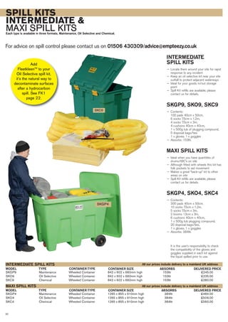 SPILL KITS
INTERMEDIATE &
MAXI SPILL KITSEach type is available in three formats, Maintenance, Oil Selective and Chemical.
For advice on spill control please contact us on 01506 430309/advice@empteezy.co.uk
32
INTERMEDIATE
SPILL KITS
— Locate them around your site for rapid
response to any incident
— Keep an oil selective kit near your site
outfall to protect adjacent waterways
— Ideal for your goods in/out storage
point
— Spill Kit refills are available, please
contact us for details.
SKGP9, SKO9, SKC9
— Contents:
100 pads 40cm x 50cm,
6 socks 7.5cm x 1.2m,
4 socks 7.5cm x 3m,
4 cushions 40cm x 40cm,
1 x 500g tub of plugging compound,
5 disposal bags/ties
1 x gloves, 1 x goggles
— Absorbs: 153ltr.
MAXI SPILL KITS
— Ideal when you have quantities of
drums/IBC’s on site
— Although fitted with wheels this kit has
folk pockets to aid movement
— Makes a great “back-up” kit to other
areas on site
— Spill Kit refills are available, please
contact us for details.
SKGP4, SKO4, SKC4
— Contents:
300 pads 40cm x 50cm,
10 socks 7.5cm x 1.2m,
5 socks 7.5cm x 3m,
2 booms 13cm x 3m,
6 cushions 40cm x 40cm,
1 x 500g tub plugging compound,
20 disposal bags/ties,
1 x gloves, 1 x goggles
— Absorbs: 384ltr.
It is the user’s responsibility to check
the compatibility of the gloves and
goggles supplied in each kit against
the liquid spilled prior to use.
SKGP9 Maintenance Wheeled Container 842 x 602 x 660mm high 153ltr £245.00
SKO9 Oil Selective Wheeled Container 842 x 602 x 660mm high 153ltr £235.00
SKC9 Chemical Wheeled Container 842 x 602 x 660mm high 153ltr £280.00
INTERMEDIATE SPILL KITS
SKC9
SKGP4
SKGP4 Maintenance Wheeled Container 1265 x 855 x 910mm high 384ltr £484.00
SKO4 Oil Selective Wheeled Container 1265 x 855 x 910mm high 384ltr £509.00
SKC4 Chemical Wheeled Container 1265 x 855 x 910mm high 384ltr £560.00
MAXI SPILL KITS
TYPEMODEL ABSORBSCONTAINER SIZE DELIVERED PRICECONTAINER TYPE
TYPEMODEL ABSORBSCONTAINER SIZE DELIVERED PRICECONTAINER TYPE
All our prices include delivery to a mainland UK address
All our prices include delivery to a mainland UK address
Add
FleetkleenTM
to your
Oil Selective spill kit,
it’s the natural way to
decontaminate surfaces
after a hydrocarbon
spill. See FK1
page 22.
 