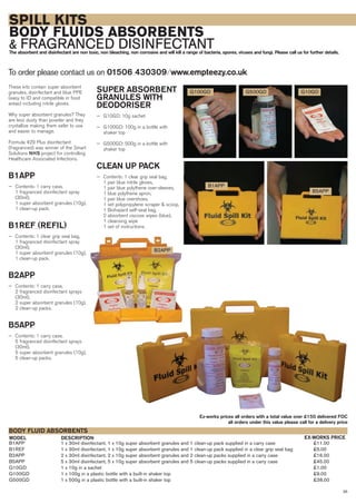 35
SPILL KITS
BODY FLUIDS ABSORBENTS
& FRAGRANCED DISINFECTANTThe absorbent and disinfectant are non toxic, non bleaching, non corrosive and will kill a range of bacteria, spores, viruses and fungi. Please call us for further details.
These kits contain super absorbent
granules, disinfectant and blue PPE
(easy to ID and compatible in food
areas) including nitrile gloves.
Why super absorbent granules? They
are less dusty than powder and they
crystallize making them safer to use
and easier to manage.
Formula 429 Plus disinfectant
(fragranced) was winner of the Smart
Solutions NHS project for controlling
Healthcare Associated Infections.
B1APP
— Contents: 1 carry case,
1 fragranced disinfectant spray
(30ml),
1 super absorbent granules (10g),
1 clean-up pack.
B1REF (REFIL)
— Contents: 1 clear grip seal bag,
1 fragranced disinfectant spray
(30ml),
1 super absorbent granules (10g),
1 clean-up pack.
B2APP
— Contents: 1 carry case,
2 fragranced disinfectant sprays
(30ml),
2 super absorbent granules (10g),
2 clean-up packs.
B5APP
— Contents: 1 carry case,
5 fragranced disinfectant sprays
(30ml),
5 super absorbent granules (10g),
5 clean-up packs.
To order please contact us on 01506 430309 ⁄ www.empteezy.co.uk
B5APP
B2APP
B1APP
G100GD G500GD G10GD
B1APP 1 x 30ml disinfectant, 1 x 10g super absorbent granules and 1 clean-up pack supplied in a carry case £11.00
B1REF 1 x 30ml disinfectant, 1 x 10g super absorbent granules and 1 clean-up pack supplied in a clear grip seal bag £5.00
B2APP 2 x 30ml disinfectant, 2 x 10g super absorbent granules and 2 clean-up packs supplied in a carry case £16.00
B5APP 5 x 30ml disinfectant, 5 x 10g super absorbent granules and 5 clean-up packs supplied in a carry case £45.00
G10GD 1 x 10g in a sachet £1.00
G100GD 1 x 100g in a plastic bottle with a built-in shaker top £9.00
G500GD 1 x 500g in a plastic bottle with a built-in shaker top £38.00
BODY FLUID ABSORBENTS
DESCRIPTIONMODEL EX-WORKS PRICE
Ex-works prices all orders with a total value over £150 delivered FOC
all orders under this value please call for a delivery price
SUPER ABSORBENT
GRANULES WITH
DEODORISER
— G10GD: 10g sachet
— G100GD: 100g in a bottle with
shaker top
— G500GD: 500g in a bottle with
shaker top
CLEAN UP PACK
— Contents: 1 clear grip seal bag,
1 pair blue nitrile gloves,
1 pair blue polythene over-sleeves,
1 blue polythene apron,
1 pair blue overshoes,
1 set polypropylene scraper & scoop,
1 Biohazard self-seal bag,
2 absorbent viscose wipes (blue),
1 cleansing wipe
1 set of instructions.
 