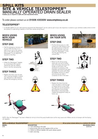 36
SPILL KITS
SITE & VEHICLE TELESTOPPERTM
MANUALLY OPERATED DRAIN SEALEREnables you to respond to spills and seal unprotected drains.
To order please contact us on 01506 430309 ⁄ www.empteezy.co.uk
TELESTOPPERTM
— A valuable addition to your spill response equipment the Telestopper™ can be used as part of your site response or carried on your vehicles to allow drivers to limit
the spread of a spill during a delivery or from their vehicle during transit.
WHEN USING
WITH YOUR
VEHICLE
STEP ONE
— Call the emergency services, put
on your P.P.E and then if it is
safe to do so, go to the nearest
drain to the spill and deploy your
TelestopperTM
so you block the
direction of the flow
STEP TWO
— Inflate the TelestopperTM
bladder
by connecting to the nearest
vehicle tyre with the inflation
hose or use the manual pump
STEP THREE
— Replace the drain cover & mark
with a warning triangle or hazard
sign. Retreat to a safe distance
& await the emergency services.
FLOW FROM
FACTORY
FLOW
OFF SITE
E
WHEN USING
ON YOUR SITE
STEP ONE
— Put the stirrup pump on a flat
surface at a safe distance from
the spill (maximum of 6m) lift
the drain/manhole cover and
insert the TelestopperTM
firmly
into the pipe blocking the
outward flow
STEP TWO
— Return to the stirrup pump,
stand with one foot on either
side of the base and pump the
handle up and down until
resistance to pumping is felt
(regulator set pressure has been
reached). This action will inflate
the bladder, locking it in place
and ensuring any spill is
contained on-site in the drain
STEP THREE
— Replace the drain/manhole
cover and place a warning sign
or hazard barrier to warn staff.
Any spill can now be extracted
and disposed of accordingly.
Remember to decontaminate
/replace all equipment ready for
future use.
DESCRIPTIONMODEL DELIVERED PRICE
STS 1 x 1.2m extending to 3m pole £400.00
1 x stirrup pump with pre-set regulator & 5m air line
1 x 100mm to 300mm bladder with quick release system
1 x nylon carry bag
SITE & VEHICLE TELESTOPPERTM
All our prices include delivery to a mainland UK address
NOTE: After the TelestopperTM
has been inflated do not try to force the pump handle down as this may cause over inflation and do not tamper with the factory
set regulator.
 