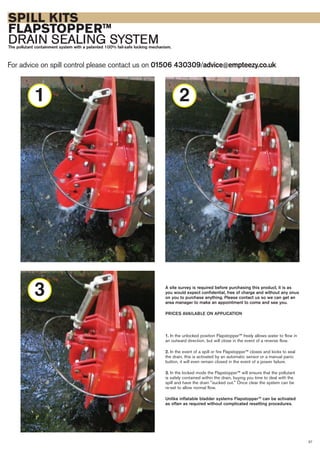 SPILL KITS
FLAPSTOPPERTM
DRAIN SEALING SYSTEMThe pollutant containment system with a patented 100% fail-safe locking mechanism.
For advice on spill control please contact us on 01506 430309/advice@empteezy.co.uk
37
A site survey is required before purchasing this product, it is as
you would expect confidential, free of charge and without any onus
on you to purchase anything. Please contact us so we can get an
area manager to make an appointment to come and see you.
PRICES AVAILABLE ON APPLICATION
1. In the unlocked position Flapstopper™ freely allows water to flow in
an outward direction, but will close in the event of a reverse flow.
2. In the event of a spill or fire Flapstopper™ closes and locks to seal
the drain, this is activated by an automatic sensor or a manual panic
button, it will even remain closed in the event of a power failure.
3. In the locked mode the Flapstopper™ will ensure that the pollutant
is safely contained within the drain, buying you time to deal with the
spill and have the drain "sucked out." Once clear the system can be
re-set to allow normal flow.
Unlike inflatable bladder systems Flapstopper™ can be activated
as often as required without complicated resetting procedures.
2
3
1
 