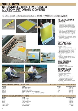 SPILL KITS
REUSABLE, ONE TIME USE &
CUSTOM FIT DRAIN COVERSStops spills accessing drainage systems.
For advice on spill control please contact us on 01506 430309/advice@empteezy.co.uk
38
RE-USABLE DRAIN
COVERS
— Manufactured from polyurethane
these mats have a naturally sticky
finish to one side which provides a
mechanical grip to the surface they
are used on
— After use it is advisable to clean any
particles that may have adhered to
them (mild soap solution, but don’t
wipe with a cloth as fibres will stick
to the mat)
— When selecting a mat always try and
oversize by a minimum of 100mm to
ensure a positive seal.
ONE TIME USE
DRAIN COVERS
— Simple to use:
1. Remove outer packaging
2. Remove bottom layer to expose mat
3. Press down onto drain surface
4. Remove top layer and its ready
— You can “knit” more than one mat
together to deal with oversized
drains
— After use treat as the liquid that it
came into contact with and dispose
of accordingly.
WALL BOX FOR
DAMMIT MAT
— Galvanised steel
— Can hold 2 large Dammit mats.
CUSTOM MADE
DRAIN COVER
— Designed specifically to fit
individual drains
— Simply clamp in place
— The ideal choice when you are
repeatedly using a drain cover
pro-actively during deliveries
— Stainless steel construction means
no rusting
OBY061 600 x 600 x 9mm 3.7kg £164.00
OBY091 900 x 900 x 9mm 8.3kg £256.00
OBY121 1200 x 1200 x 9mm 15kg £399.00
STS010 Yellow & black carry bag for OBY061 n/a £14.00
STS020 Yellow & black carry bag for OBY091 & OBY121 n/a £16.00
SIZEMODEL
REUSABLE DRAIN COVERS & CARRY BAGS
DELIVERED PRICEWEIGHT
SIZEMODEL DELIVERED PRICE
4000X 2 x 45 x 65cm £78.00
4010X 2 x 45 x 45cm £68.00
4020X 12 x 20 x 22.5cm £94.00
4030X 6 x 65 x 15cm £112.00
4780 Wall Box 76 x 56 x 7.5cm £164.00
Drain Cover Custom made POA
ONE TIME USE & CUSTOM DRAIN COVERS
4780
CUSTOM DRAIN COVER
4030X
4000X
OBY061
All our prices include delivery to a mainland UK address
All our prices include delivery to a mainland UK address
STS010
 