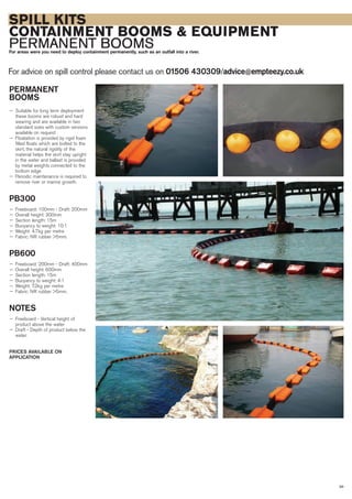 SPILL KITS
CONTAINMENT BOOMS & EQUIPMENT
PERMANENT BOOMSFor areas were you need to deploy containment permanently, such as an outfall into a river.
For advice on spill control please contact us on 01506 430309/advice@empteezy.co.uk
39
PERMANENT
BOOMS
— Suitable for long term deployment
these booms are robust and hard
wearing and are available in two
standard sizes with custom versions
available on request
— Floatation is provided by rigid foam
filled floats which are bolted to the
skirt, the natural rigidity of the
material helps the skirt stay upright
in the water and ballast is provided
by metal weights connected to the
bottom edge
— Periodic maintenance is required to
remove river or marine growth.
PB300
— Freeboard: 100mm - Draft: 200mm
— Overall height: 300mm
— Section length: 15m
— Buoyancy to weight: 10:1
— Weight: 4.7kg per metre
— Fabric: NR rubber >5mm.
PB600
— Freeboard: 200mm - Draft: 400mm
— Overall height: 600mm
— Section length: 15m
— Buoyancy to weight: 4:1
— Weight: 7.2kg per metre
— Fabric: NR rubber >5mm.
NOTES
— Freeboard - Vertical height of
product above the water
— Draft - Depth of product below the
water.
PRICES AVAILABLE ON
APPLICATION
 