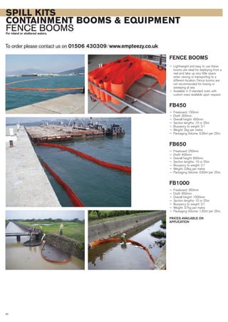 40
SPILL KITS
CONTAINMENT BOOMS & EQUIPMENT
FENCE BOOMSFor inland or sheltered waters.
To order please contact us on 01506 430309 ⁄ www.empteezy.co.ukTo order please contact us on 01506 430309 ⁄ www.empteezy.co.uk
FENCE BOOMS
— Lightweight and easy to use these
booms are ideal for deploying from a
reel and take up very little space
when storing or transporting to a
different location. Fence booms are
not recommended for towing or
sweeping at sea
— Available in 3 standard sizes with
custom sizes available upon request.
FB450
— Freeboard: 150mm
— Draft: 300mm
— Overall height: 450mm
— Section lengths: 10 or 25m
— Buoyancy to weight: 2:1
— Weight: 2kg per metre
— Packaging Volume: 0.35m3
per 25m.
FB650
— Freeboard: 250mm
— Draft: 400mm
— Overall height: 650mm
— Section lengths: 10 or 25m
— Buoyancy to weight: 2:1
— Weight: 2.8kg per metre
— Packaging Volume: 0.90m3
per 25m.
FB1000
— Freeboard: 350mm
— Draft: 650mm
— Overall height: 1000mm
— Section lengths: 10 or 25m
— Buoyancy to weight: 2:1
— Weight: 3.7kg per metre
— Packaging Volume: 1.20m3
per 25m.
PRICES AVAILABLE ON
APPLICATION
 