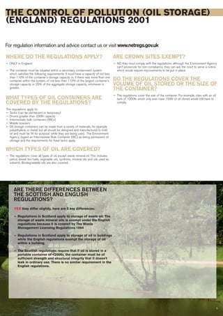 5
THE CONTROL OF POLLUTION (OIL STORAGE)
(ENGLAND) REGULATIONS 2001
For regulation information and advice contact us or visit www.netregs.gov.uk
WHERE DO THE REGULATIONS APPLY?
— ONLY in England
— The container must be situated within a secondary containment system
which satisfies the following requirements: It must have a capacity of not less
than 110% of the container's storage capacity or, if there was more than one
container within the system, of not less than 110% of the largest container's
storage capacity, or 25% of the aggregate storage capacity, whichever is
greater.
WHAT TYPES OF OIL CONTAINERS ARE
COVERED BY THE REGULATIONS?
The regulations apply to:
— Tanks (can be permanent or temporary)
— Drums greater than 200ltr capacity
— Intermediate bulk containers (IBCs)
— Mobile bowsers
— Oil storage containers can be made from a variety of materials, for example
polyethylene or metal, but all should be designed and manufactured to hold
oil and must be ‘fit for purpose’ while they are being used. The Environment
Agency regard an Intermediate Bulk Container (IBC) as being permanent oil
storage and the requirements for fixed tanks apply.
WHICH TYPES OF OIL ARE COVERED?
— The regulations cover all types of oil, except waste mineral oil. This includes
petrol, diesel, bio-fuels, vegetable oils, synthetic, mineral oils and oils used as
solvents. Biodegradable oils are also covered.
ARE CROWN SITES EXEMPT?
— NO they must comply with the regulations, although the Environment Agency
can't prosecute for non-compliance, they can ask the court to serve a notice
which would require improvements to be put in place.
DO THE REGULATIONS COVER THE
VOLUME OF OIL STORED OR THE SIZE OF
THE CONTAINER?
— The regulations cover the size of the container. For example, sites with an oil
tank of 1000ltr which only ever have 150ltr of oil stored would still have to
comply.
ARE THERE DIFFERENCES BETWEEN
THE SCOTTISH AND ENGLISH
REGULATIONS?
YES they differ slightly, here are 3 key differences:
— Regulations in Scotland apply to storage of waste oil. The
storage of waste mineral oils is exempt under the English
regulations because it is covered by The Waste
Management Licensing Regulations 1994
— Regulations in Scotland apply to storage of oil in buildings
while the English regulations exempt the storage of oil
within a building
— The Scottish regulations require that if oil is stored in a
portable container of <200ltr, the container must be of
sufficient strength and structural integrity that it doesn't
leak in ordinary use. There is no similar requirement in the
English regulations.
 