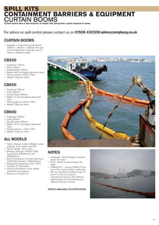 SPILL KITS
CONTAINMENT BARRIERS & EQUIPMENT
CURTAIN BOOMSCurtain booms have a high buoyancy to weight ratio giving them a good response to waves.
For advice on spill control please contact us on 01506 430309/advice@empteezy.co.uk
41
CURTAIN BOOMS
— Available in 3 standard overall heights
(250mm – 650mm – 900mm) this type
of foam filled boom is typically used on
inland or sheltered waters.
CB250
— Freeboard: 100mm
— Draft: 150mm
— Overall height: 250mm
— Ballast 6mm hot dipped galvanized chain
— Packing Volume: 0.35m³ /25m
— Weight: 3.2kg per metre.
CB650
— Freeboard: 250mm
— Draft: 400mm
— Overall height: 650mm
— Ballast 12 mm hot dipped galvanized
chain
— Packing Volume: 0.90m³ /25m
— Weight: 7.8kg per metre.
CB900
— Freeboard: 300mm
— Draft: 600mm
— Overall height: 900mm
— Ballast 16 mm hot dipped galvanized
chain
— Packing Volume: 1.20m³ /25m
— Weight: 9.0kg per metre.
ALL MODELS
— Fabric: Orange or yellow 850gsm woven
polyester scrim coated with PVC
— Section length: 10m or 25m
— Breaking Strength: ASTM D 5035
(Lengthwise & Widthwise: over
300kgf/5cm)
— Boom Connections: Extruded aluminium
ASTM 962 (standard 1500kgf/5cm)
— Operational Temperature: 0 to +80ºC
— Excellent UV Resistance
— Chemical Resistance: Acids, alkalis,
solvents & hydrocarbons
— Buoyancy to weight: 6:1
NOTES
— Freeboard - Vertical height of product
above the water
— Draft - Depth of product below the
water
— 300kgf/5cm - requires 300kg of force
over a 5cm section before it will break
— We can manufacture different sizes of
boom to meet your specific
requirements and can offer different
material types (PU and Neoprene) in
different thickness finishes
PRICES AVAILABLE ON APPLICATION
 