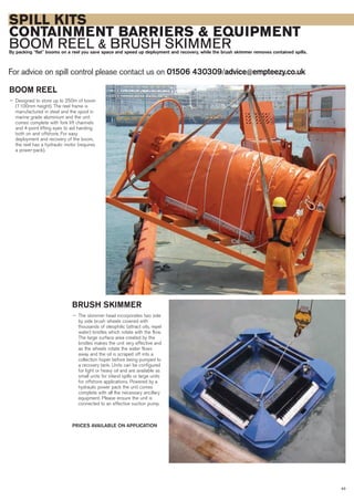 SPILL KITS
CONTAINMENT BARRIERS & EQUIPMENT
BOOM REEL & BRUSH SKIMMERBy packing “flat” booms on a reel you save space and speed up deployment and recovery, while the brush skimmer removes contained spills.
For advice on spill control please contact us on 01506 430309/advice@empteezy.co.uk
43
BOOM REEL
— Designed to store up to 250m of boom
(1100mm height). The reel frame is
manufactured in steel and the spool in
marine grade aluminium and the unit
comes complete with fork lift channels
and 4-point lifting eyes to aid handing
both on and offshore. For easy
deployment and recovery of the boom,
the reel has a hydraulic motor (requires
a power-pack).
BRUSH SKIMMER
— The skimmer head incorporates two side
by side brush wheels covered with
thousands of oleophilic (attract oils, repel
water) bristles which rotate with the flow.
The large surface area created by the
bristles makes the unit very effective and
as the wheels rotate the water flows
away and the oil is scraped off into a
collection hoper before being pumped to
a recovery tank. Units can be configured
for light or heavy oil and are available as
small units for inland spills or large units
for offshore applications. Powered by a
hydraulic power pack the unit comes
complete with all the necessary ancillary
equipment. Please ensure the unit is
connected to an effective suction pump.
PRICES AVAILABLE ON APPLICATION
 