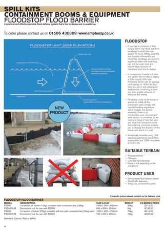 44
SPILL KITS
CONTAINMENT BOOMS & EQUIPMENT
FLOODSTOP FLOOD BARRIERA practical and effective portable flood defence system that’s fast to deploy and re-usable too.
To order please contact us on 01506 430309 ⁄ www.empteezy.co.ukTo order please contact us on 01506 430309 ⁄ www.empteezy.co.uk
FLOODSTOP
— If you had to construct a 30m
long by 0.5m high flood wall from
sandbags it would take one
person 70 hours (filling, assembly
and disposal afterwards) and
remember sandbags are prone to
significant leaks and breaching,
can only be used once and
require large amounts of
manpower and time to deploy
— In comparison it would only take
one person 30 minutes to deploy
a 30m long by 0.5m high
Floodstop barrier with an average
cost savings of 19.3% the first
time you use it, and subsequent
deployments continuing to save
you even greater amounts of
resource and money
— Floodstop could not be easier or
quicker to install, all the
component parts comply with
manual handling regulations
which enables one person
assembly. There is no
construction work required and
each section is connected to the
next by a “plug-in” key that joins
and seals the connection, while
the multi-hub connector enables
you to change the direction of the
barrier and seal it to a wall
— Rotationally moulded using UV8
stabilised polymer to prevent UV
degradation and 100% recyclable
at end of life.
SUITABLE TERRAIN
— Road pavements
— Pathways
— Concrete hard standings
— Grass or soil, depending on the
undulations
PRODUCT USES
— Demountable flood defence barrier
— Road traffic delineator
— Temporary containment system.
FS500 1m section of barrier (12kg) complete with connection key (18kg) 1000 x 500 x 500mm 30kg £210.00
FS500HUB Connection hub for use with FS500 600 x 500 x 250mm 6kg £130.00
FS900 1m section of barrier (22kg) complete with two part connection key (24kg each) 1000 x 900 x 750mm 70kg £410.00
FS900HUB Connection hub for use with FS900 740 x 900 x 400mm 12kg £200.00
Standard Colours: Red or White
DESCRIPTIONMODEL
FLOODSTOP FLOOD BARRIER
EX-WORKS PRICESIZE LxHxW
Ex-works prices please contact us for delivery cost
WEIGHT
NEW
PRODUCT
 