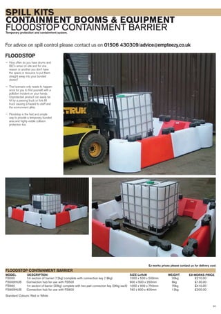 SPILL KITS
CONTAINMENT BOOMS & EQUIPMENT
FLOODSTOP CONTAINMENT BARRIERTemporary protection and containment system.
For advice on spill control please contact us on 01506 430309/advice@empteezy.co.uk
45
FLOODSTOP
— How often do you have drums and
IBC’s arrive on site and for one
reason or another you don’t have
the space or resource to put them
straight away into your bunded
stores?
— That scenario only needs to happen
once for you to find yourself with a
pollution incident on your hands.
Unprotected product can easily be
hit by a passing truck or fork lift
truck causing a hazard to staff and
the environment alike.
— Floodstop is the fast and simple
way to provide a temporary, bunded
area and highly visible collision
protection too.
FS500 1m section of barrier (12kg) complete with connection key (18kg) 1000 x 500 x 500mm 30kg £210.00
FS500HUB Connection hub for use with FS500 600 x 500 x 250mm 6kg £130.00
FS900 1m section of barrier (22kg) complete with two part connection key (24kg each) 1000 x 900 x 750mm 70kg £410.00
FS900HUB Connection hub for use with FS900 740 x 900 x 400mm 12kg £200.00
Standard Colours: Red or White
DESCRIPTIONMODEL
FLOODSTOP CONTAINMENT BARRIER
EX-WORKS PRICESIZE LxHxW
Ex-works prices please contact us for delivery cost
WEIGHT
 