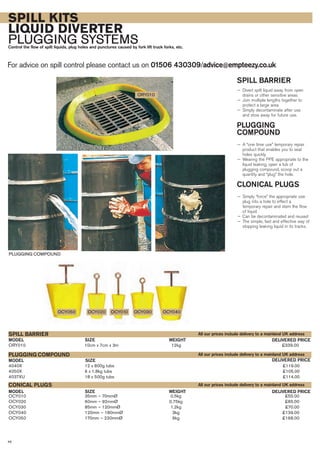 SPILL KITS
LIQUID DIVERTER
PLUGGING SYSTEMSControl the flow of spilt liquids, plug holes and punctures caused by fork lift truck forks, etc.
For advice on spill control please contact us on 01506 430309/advice@empteezy.co.uk
46
SPILL BARRIER
— Divert spilt liquid away from open
drains or other sensitive areas
— Join multiple lengths together to
protect a large area
— Simply decontaminate after use
and stow away for future use.
PLUGGING
COMPOUND
— A “one time use” temporary repair
product that enables you to seal
holes quickly
— Wearing the PPE appropriate to the
liquid leaking, open a tub of
plugging compound, scoop out a
quantity and “plug” the hole.
CLONICAL PLUGS
— Simply “force” the appropriate size
plug into a hole to effect a
temporary repair and stem the flow
of liquid
— Can be decontaminated and reused
— The simple, fast and effective way of
stopping leaking liquid in its tracks.
ORY010 10cm x 7cm x 3m 12kg £339.00
SIZEMODEL
SPILL BARRIER
DELIVERED PRICEWEIGHT
SIZEMODEL DELIVERED PRICEWEIGHT
4040X 12 x 800g tubs £119.00
4050X 6 x 1.8kg tubs £105.00
4037XU 18 x 500g tubs £114.00
SIZEMODEL
PLUGGING COMPOUND
DELIVERED PRICE
OCY010 35mm – 70mmØ 0.5kg £55.00
OCY020 60mm – 92mmØ 0.75kg £65.00
OCY030 85mm – 120mmØ 1.2kg £70.00
OCY040 120mm – 180mmØ 3kg £139.00
OCY050 170mm – 230mmØ 6kg £168.00
CONICAL PLUGS
PLUGGING COMPOUND
ORY010
OCY050 OCY020 OCY030 OCY040OCY010
All our prices include delivery to a mainland UK address
All our prices include delivery to a mainland UK address
All our prices include delivery to a mainland UK address
 