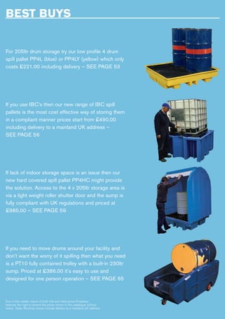 BEST BUYS
For 205ltr drum storage try our low profile 4 drum
spill pallet PP4L (blue) or PP4LY (yellow) which only
costs £221.00 including delivery – SEE PAGE 53
If you use IBC’s then our new range of IBC spill
pallets is the most cost effective way of storing them
in a compliant manner prices start from £490.00
including delivery to a mainland UK address –
SEE PAGE 56
If lack of indoor storage space is an issue then our
new hard covered spill pallet PP4HC might provide
the solution. Access to the 4 x 205ltr storage area is
via a light weight roller shutter door and the sump is
fully compliant with UK regulations and priced at
£985.00 – SEE PAGE 59
If you need to move drums around your facility and
don’t want the worry of it spilling then what you need
is a PT10 fully contained trolley with a built-in 230ltr
sump. Priced at £386.00 it’s easy to use and
designed for one person operation – SEE PAGE 65
Due to the volatile nature of both fuel and steel prices Empteezy
reserves the right to amend the prices shown in this catalogue without
notice. Note: All prices shown include delivery to a mainland UK address.
 