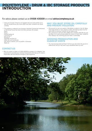 POLYETHYLENE - DRUM & IBC STORAGE PRODUCTS
INTRODUCTION
For advice please contact us on 01506 430309 or e-mail advice@empteezy.co.uk
— Using just one type of liquid as an example, here are some pointers as to
why you should ensure your drums, IBC’s and other containers are stored
correctly.
— This guidance is relevant to any business; Industrial, Commercial, Institutional
or the Armed Forces that store oil at their premises. Oil includes:
Petrol
Diesel
Central-heating oil
Lubricating oil
Mineral oil
Vegetable and plant oil
Heavy oils such as bitumen
Oils used as solvents, such as paraffin or kerosene
Waste oil.
WHY YOU MUST STORE OIL CAREFULLY
AND PREVENT POLLUTION:
— Oil accounts for over one quarter of all pollution incidents in the UK. Many
drains lead directly to rivers, streams or lakes. Oil entering drains has the
same effect as pouring it directly into the watercourse
— Oil is poisonous to fish and other wildlife and it smothers plant life too, just
two litres of oil could seriously pollute the volume of fresh water needed to
fill an Olympic-size swimming pool and make it undrinkable.
AVOIDING PROSECUTION AND
CLEAN-UP COSTS
— You may be prosecuted and fined if oil from your site enters the ground or
watercourse, and you may have to pay substantial clean-up costs.
CONTACT US
— Why not contact us today on 01506 430309 to arrange a “no obligation” site
assessment to ascertain your individual requirements and help you to create a
responsible, safe and effective emergency spill programme.
50
 