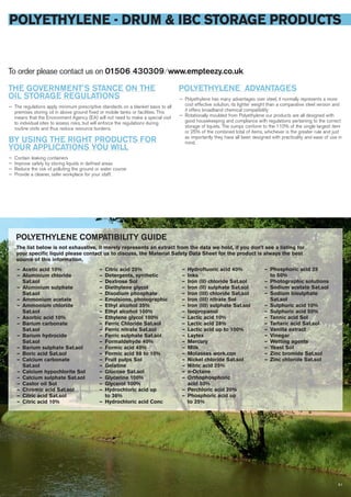POLYETHYLENE - DRUM & IBC STORAGE PRODUCTS
51
To order please contact us on 01506 430309 ⁄ www.empteezy.co.uk
THE GOVERNMENT’S STANCE ON THE
OIL STORAGE REGULATIONS
— The regulations apply minimum prescriptive standards on a blanket basis to all
premises storing oil in above ground fixed or mobile tanks or facilities. This
means that the Environment Agency (EA) will not need to make a special visit
to individual sites to assess risks, but will enforce the regulations during
routine visits and thus reduce resource burdens.
BY USING THE RIGHT PRODUCTS FOR
YOUR APPLICATIONS YOU WILL
— Contain leaking containers
— Improve safety by storing liquids in defined areas
— Reduce the risk of polluting the ground or water course
— Provide a cleaner, safer workplace for your staff.
POLYETHYLENE ADVANTAGES
— Polyethylene has many advantages over steel, it normally represents a more
cost effective solution, its lighter weight than a comparative steel version and
it offers broadband chemical compatibility
— Rotationally moulded from Polyethylene our products are all designed with
good housekeeping and compliance with regulations pertaining to the correct
storage of liquids. The sumps conform to the 110% of the single largest item
or 25% of the combined total of items, whichever is the greater rule and just
as importantly they have all been designed with practicality and ease of use in
mind.
The list below is not exhaustive, it merely represents an extract from the data we hold, if you don’t see a listing for
your speciﬁc liquid please contact us to discuss, the Material Safety Data Sheet for the product is always the best
source of this information.
— Acetic acid 10%
— Aluminium chloride
Sat.sol
— Aluminium sulphate
Sat.sol
— Ammonium acetate
— Ammonium chloride
Sat.sol
— Asorbic acid 10%
— Barium carbonate
Sat.sol
— Barium hydrocide
Sat.sol
— Barium sulphate Sat.sol
— Boric acid Sat.sol
— Calcium carbonate
Sat.sol
— Calcium hypochlorite Sol
— Calcium sulphate Sat.sol
— Castor oil Sol
— Chromic acid Sat.sol
— Citric acid Sat.sol
— Citric acid 10%
— Citric acid 25%
— Detergents, synthetic
— Dextrose Sol
— Diethylene glycol
— Disodium phosphate
— Emulsions, photographic
— Ethyl alcohol 35%
— Ethyl alcohol 100%
— Ethylene glycol 100%
— Ferric Chloride Sat.sol
— Ferric nitrate Sat.sol
— Ferric sulphate Sat.sol
— Formaldehyde 40%
— Formic acid 40%
— Formic acid 98 to 10%
— Fruit pulps Sol
— Gelatine
— Glucose Sat.sol
— Glycerine 100%
— Glycerol 100%
— Hydrochloric acid up
to 36%
— Hydrochloric acid Conc
— Hydrofluoric acid 40%
— Inks
— Iron (II) chloride Sat.sol
— Iron (II) sulphate Sat.sol
— Iron (III) chloride Sat.sol
— Iron (III) nitrate Sol
— Iron (III) sulphate Sat.sol
— Isopropanol
— Lactic acid 10%
— Lactic acid 28%
— Lactic acid up to 100%
— Laytex
— Mercury
— Milk
— Molasses work.con
— Nickel chloride Sat.sol
— Nitric acid 25%
— n-Octane
— Orthophosphoric
acid 50%
— Perchloric acid 20%
— Phosphoric acid up
to 25%
— Phosphoric acid 25
to 50%
— Photographic solutions
— Sodium acetate Sat.sol
— Sodium bisulphate
Sat.sol
— Sulphuric acid 10%
— Sulphuric acid 50%
— Tannic acid Sol
— Tartaric acid Sat.sol
— Vanilla extract
— Vinegar
— Wetting agents
— Yeast Sol
— Zinc bromide Sat.sol
— Zinc chloride Sat.sol
POLYETHYLENE COMPATIBILITY GUIDE
 