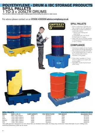 PP1 900 x 700 x 525mm 225ltr Standard 22kg £191.00
PP2 1220 x 820 x 330mm 240ltr Standard 34kg £174.00
PP2Y 1220 x 820 x 330mm 240ltr Standard 34kg £174.00
PP2HD* 1290 x 875 x 345mm 240ltr Standard 40kg £240.00
PP3 1785 x 780 x 240mm 228ltr Standard 35kg £252.00
*This pallet has been designed to be more robust than our standard 2 drum pallet, the heavy duty construction means that loads of up to 1200kg U.D.L.
(Uniformed Distribution Load) can be stored.
SIZE L x W x HMODEL
SPILL PALLETS
DELIVERED PRICESUMP CAPACITY POLY MESH FLOOR TARE WEIGHT
For advice please contact us on 01506 430309/advice@empteezy.co.uk
52
POLYETHYLENE - DRUM & IBC STORAGE PRODUCTS
SPILL PALLETS
1 TO 3 x 205LTR DRUMSYour first line of defence to stop spilt or leaking liquid contaminating the ground or water course.
SPILL PALLETS
— All the containment capacities are
fully compliant with UK regulations
— Rotationally moulded polyethylene
construction means:
1. Robust, hard wearing and
long lasting
2. Compatible with most liquids
3. Great value for money
— Heavy duty version PP2HD capable
of taking Uniform Distributed Loads
of up to 1200kg.
COMPLIANCE
— All products comply with the English
and Scottish Oil Storage Regulations
— The contained area will hold 110%
of the single largest item or 25% of
the combined total of items,
whichever is the greater.
— Colour option available on 2 drum
version to allow you to match with
existing pallets
— Spill pallets should only be moved
when empty.
PP1
PP2
PP3
PP2Y
All our prices include delivery to a mainland UK address
 
