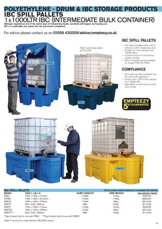 PIBC 1760 x 1350 x 710mm 1100ltr 107kg £557.00
CPIBC 1760 x 1350 x 2410mm 1100ltr 119kg £969.00
PIBCD 1950 x 1400 x 725mm 1100ltr 86kg £514.00
PIBCT* 550 x 545 x 855mm 86ltr 8.5kg £113.00
PIBCY 1760 x 1350 x 710mm 1100ltr 107kg £557.00
PIBCDY 1950 x 1400 x 725mm 1100ltr 86kg £514.00
PIBCTY** 550 x 545 x 855mm 86ltr 8.5kg £113.00
*Tray & stand only for use with PIBC. **Tray & stand only for use with PIBCY
Letter Y at end of a code denotes YELLOW version
SIZE L x W x HMODEL
IBC SPILL PALLETS
DELIVERED PRICETARE WEIGHT
For advice please contact us on 01506 430309/advice@empteezy.co.uk
55
POLYETHYLENE - DRUM & IBC STORAGE PRODUCTS
IBC SPILL PALLETS
1x1000LTR IBC (INTERMEDIATE BULK CONTAINER)Although regarded as one of the safest ways of transporting liquids, accidents still happen, by housing your
IBC on a spill pallet you reduce the risk and ensure compliance.
IBC SPILL PALLETS
— Two styles available either with or
without a built-in dispensing area
— Suitable for most standard size
1000ltr IBC’s
— Covered version for economical
outdoor storage
— Retro fit dispensing tray available
for models PIBC & CPIBC.
COMPLIANCE
— All models are fully compliant with
all current UK regulations
— Sumps hold 110% of the capacity
of a 1000ltr IBC
— Spill pallets should only be moved
when empty.
PIBC ALSO AVAILABLE
IN YELLOW
PIBCD
PIBCDY
CPIBC
PIBC
All our prices include delivery to a mainland UK address
SUMP CAPACITY
 