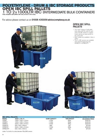 For advice please contact us on 01506 430309/advice@empteezy.co.uk
56
POLYETHYLENE - DRUM & IBC STORAGE PRODUCTS
OPEN IBC SPILL PALLETS
1 TO 2x1000LTR IBC (INTERMEDIATE BULK CONTAINER)Fully compliant spill pallets with easy access to the sump.
OPEN IBC SPILL
PALLETS
— This “open” design of spill pallet
does away with the need for grid
mesh, the IBC stands on support
towers giving you easy access to
the sump area
— Both models are avaliable in blue or
yellow
— The 2 x IBC versions are available
with optional dispensing tray
OPIBC2T or OPIBC2TY.
OPIBC
OPIBC2
OPIBC2T
OPIBC 1590 x 1455 x 715mm 1125ltr 80kg £490.00
OPIBCY 1590 x 1455 x 715mm 1125ltr 80kg £490.00
OPIBC2 2340 x 1360 x 510mm 1150ltr 85kg £545.00
OPIBC2T 530 x 520 x 450mm 86ltr 4kg £75.00
OPIBC2Y 2340 x 1360 x 510mm 1150ltr 85kg £545.00
OPIBC2TY 530 x 520 x 450mm 86ltr 4kg £75.00
Letter Y at end of a code denotes YELLOW version
SIZE L x W x HMODEL
IBC SPILL PALLETS
DELIVERED PRICETARE WEIGHT
All our prices include delivery to a mainland UK address
SUMP CAPACITY
 