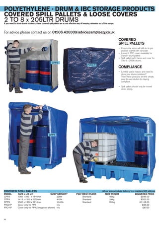 CPP3 1785 x 780 x 1945mm 228ltr Standard 65kg £565.00
CPP4 1415 x 1310 x 2070mm 410ltr Standard 54kg £552.00
CPP8 2560 x 1350 x 2210mm 1140ltr Standard 156kg £1108.00
PVC2-P Cover only for PP2 n/a £63.00
PVC4-P Cover only for PP4L (image not shown) n/a £67.00
SIZE L x W x HMODEL
COVERED SPILL PALLETS
DELIVERED PRICESUMP CAPACITY POLY MESH FLOOR TARE WEIGHT
For advice please contact us on 01506 430309/advice@empteezy.co.uk
58
POLYETHYLENE - DRUM & IBC STORAGE PRODUCTS
COVERED SPILL PALLETS & LOOSE COVERS
2 TO 8 x 205LTR DRUMSIf you need to store drums outdoors, these covered spill pallets are a cost effective way of keeping rainwater out of the sumps.
COVERED
SPILL PALLETS
— Ensure the sump will still do its job
and not overfill with rainwater
— Loose fit PVC covers available for
2 and 4 drum pallets
— Spill pallets with frame and cover for
3 to 8 x 205ltr drums.
COMPLIANCE
— Limited space indoors and need to
store your drums outdoors?
Then these products are the simple,
easy to use solution to staying
compliant.
— Spill pallets should only be moved
when empty.
CPP3
CPP4 CPP8
PVC2-P
All our prices include delivery to a mainland UK address
 