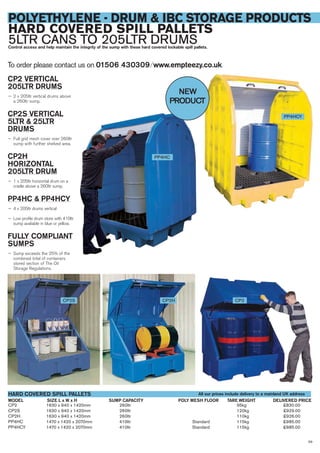 59
POLYETHYLENE - DRUM & IBC STORAGE PRODUCTS
HARD COVERED SPILL PALLETS
5LTR CANS TO 205LTR DRUMSControl access and help maintain the integrity of the sump with these hard covered lockable spill pallets.
CP2 1630 x 940 x 1420mm 260ltr 95kg £830.00
CP2S 1630 x 940 x 1420mm 260ltr 120kg £929.00
CP2H 1630 x 940 x 1420mm 260ltr 110kg £926.00
PP4HC 1470 x 1420 x 2070mm 410ltr Standard 115kg £985.00
PP4HCY 1470 x 1420 x 2070mm 410ltr Standard 115kg £985.00
SIZE L x W x HMODEL
HARD COVERED SPILL PALLETS
DELIVERED PRICESUMP CAPACITY TARE WEIGHT
CP2 VERTICAL
205LTR DRUMS
— 2 x 205ltr vertical drums above
a 260ltr sump.
CP2S VERTICAL
5LTR & 25LTR
DRUMS
— Full grid mesh cover over 260ltr
sump with further shelved area.
CP2H
HORIZONTAL
205LTR DRUM
— 1 x 205ltr horizontal drum on a
cradle above a 260ltr sump.
PP4HC & PP4HCY
— 4 x 205ltr drums vertical
— Low profile drum store with 410ltr
sump avaliable in blue or yellow.
FULLY COMPLIANT
SUMPS
— Sump exceeds the 25% of the
combined total of containers
stored section of The Oil
Storage Regulations.
To order please contact us on 01506 430309 ⁄ www.empteezy.co.uk
CP2CP2S CP2H
All our prices include delivery to a mainland UK address
POLY MESH FLOOR
PP4HC
PP4HCY
NEW
PRODUCT
 