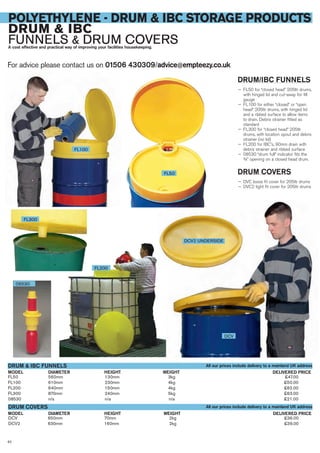 For advice please contact us on 01506 430309/advice@empteezy.co.uk
62
POLYETHYLENE - DRUM & IBC STORAGE PRODUCTS
DRUM & IBC
FUNNELS & DRUM COVERSA cost effective and practical way of improving your facilities housekeeping.
DRUM/IBC FUNNELS
— FL50 for “closed head” 205ltr drums,
with hinged lid and cut-away for fill
gauge
— FL100 for either “closed” or “open
head” 205ltr drums, with hinged lid
and a ribbed surface to allow items
to drain. Debris strainer fitted as
standard
— FL300 for “closed head” 205ltr
drums, with location spout and debris
strainer (no lid)
— FL200 for IBC’s, 90mm drain with
debris strainer and ribbed surface
— 08530 “drum full” indicator fits the
¾” opening on a closed head drum.
DRUM COVERS
— DVC loose fit cover for 205ltr drums
— DVC2 tight fit cover for 205ltr drums
FL50 560mm 130mm 3kg £47.00
FL100 610mm 230mm 4kg £50.00
FL200 640mm 150mm 4kg £62.00
FL300 870mm 240mm 5kg £63.00
08530 n/a n/a n/a £21.00
DIAMETERMODEL
DRUM & IBC FUNNELS
DELIVERED PRICEWEIGHTHEIGHT
DIAMETERMODEL DELIVERED PRICEWEIGHTHEIGHT
FL100
FL300
08530
FL200
DCV
DCV2 UNDERSIDE
DCV 650mm 70mm 2kg £36.00
DCV2 630mm 160mm 2kg £39.00
DRUM COVERS
FL50
All our prices include delivery to a mainland UK address
All our prices include delivery to a mainland UK address
 