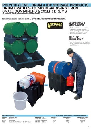 For advice please contact us on 01506 430309/advice@empteezy.co.uk
63
POLYETHYLENE - DRUM & IBC STORAGE PRODUCTS
DRUM CRADLES TO AID DISPENSING FROM
SMALL CONTAINERS & 205LTR DRUMSThe practical and safe way to dispense from your drums and containers.
SUMP CRADLE &
STACKING UNIT
— PHD2 is a 400ltr sump with built-in
cradles for 2 x 205ltr horizontal
drums, by adding unit PSP1 you can
stack a further 2 x 205ltr drums
— Maximum weight load 1200kg.
MULTI USE
DRUM CRADLE
— Use this cradle one way up for 205ltr
drums, turn it over and use it for 25ltr
and 50ltr drums.
PSP1 Stacker unit 1240 x 795 x 370mm n/a 25kg £139.00
PHD2 Sump base 1450 x 1310 x 485mm 400ltr 50kg £423.00
PDC Stacker for 1x 205ltr, or 1-2 x 25ltr drums 875 x 765 x 730mm n/a 10kg £91.00
DESCRIPTIONMODEL
DRUM CRADLES
DELIVERED PRICETARE WEIGHTCAPACITY
PSP1
PHD2
PDC
All our prices include delivery to a mainland UK address
SIZE L x W x H
 