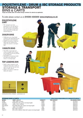 64
POLYETHYLENE - DRUM & IBC STORAGE PRODUCTS
STORAGE & TRANSPORT
BINS & CARTSTough and durable static and mobile storage containers for almost any application.
POLYETHYLENE
CART
— PC1 transport your lose
absorbents or rock salt right to
the “scene of the crime” apart
from the storage compartment
there’s provision for tools and
disposal bags too.
350LTR BINS
— PolyB gives you a liquid tight
container with detachable lid and
fork pockets to aid movement
— PolyB-C as previous model but
fitted with two wheels and a
castor, this version is not liquid
tight.
1000LTR BINS
— Poly1000 is liquid tight and
comes complete with a hinged
and lockable lid and fork pockets
to aid movement
— Poly1000-C as previous model
but fitted with castors this
version is not liquid tight.
TOP LOADING BIN
— PolyC a static storage bin with
hinged lid which has a variety of
uses from “grit bin” for your rock
salt to a static spill kit
— PolyC-C as previous model but
fitted with castors.
To order please contact us on 01506 430309 ⁄ www.empteezy.co.uk
PolyB 1265 x 855 x 910mm 350ltr 26kg £156.00
PolyB-C PolyB fitted with castors (not liquid tight) 350ltr 31kg £240.00
Poly1000 1460 x 1010 x 975mm 1000ltr 35kg £355.00
Poly1000-C Poly1000 fitted with castors (not liquid tight) 1000ltr 40kg £462.00
PC1 1360 x 710 x 965mm 60ltr 40kg £472.00
PolyC 875 x 875 x 810mm 220ltr 20kg £225.00
PolyC-C 875 x 875 x 830mm fitted with castors (not liquid tight) 220ltr 23kg £275.00
SIZE L x W x HMODEL
STORAGE BINS & CARTS
DELIVERED PRICETARE WEIGHTCAPACITY
PC1
STAINLESS STEEL HINGES LOCKABLE LID
POLYB-C
POLYB
POLYC
POLY1000
All our prices include delivery to a mainland UK address
 