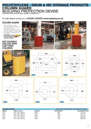 67
POLYETHYLENE - DRUM & IBC STORAGE PRODUCTS
COLUMN GUARD
BUILDING PROTECTION DEVISEA self-install column protection system available in 5 standard sizes.
CG1 640 x 500 x 985mm Yellow 34kg £217.00
CG2 695 x 640 x 985mm Yellow 39kg £214.00
CG3 350 x 260 x 950mm Yellow 12kg £211.00
CG4 515 x 490 x 950mm Yellow 18kg £208.00
CG5 350 x 260 x 950mm Yellow 12kg £205.00
SIZE L x W x HMODEL
COLUMN GUARD
DELIVERED PRICETARE WEIGHTCOLOUR
To order please contact us on 01506 430309 ⁄ www.empteezy.co.uk
CG1
CG1 CG2
CG3 CG4 CG5
COLUMN GUARD
— Protect the fabric of your
building and reduce damage to
your fork lift trucks
— Just clamp around the column
and bolt together, it’s that simple
— Completely maintenance free
once fitted
— STANDARD COLOUR YELLOW
BUT AVAILABLE IN RED TO
SPECIAL ORDER.
NOT SUITABLE
FOR USE WITH
CAST IRON
COLUMNS
All our prices include delivery to a mainland UK address
 