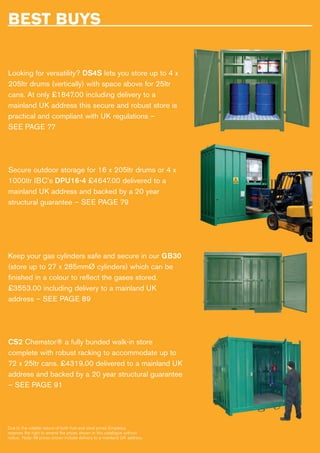 BEST BUYS
Looking for versatility? DS4S lets you store up to 4 x
205ltr drums (vertically) with space above for 25ltr
cans. At only £1847.00 including delivery to a
mainland UK address this secure and robust store is
practical and compliant with UK regulations –
SEE PAGE 77
Secure outdoor storage for 16 x 205ltr drums or 4 x
1000ltr IBC’s DPU16-4 £4647.00 delivered to a
mainland UK address and backed by a 20 year
structural guarantee – SEE PAGE 79
Keep your gas cylinders safe and secure in our GB30
(store up to 27 x 285mmØ cylinders) which can be
finished in a colour to reflect the gases stored.
£3553.00 including delivery to a mainland UK
address – SEE PAGE 89
CS2 Chemstor® a fully bunded walk-in store
complete with robust racking to accommodate up to
72 x 25ltr cans. £4319.00 delivered to a mainland UK
address and backed by a 20 year structural guarantee
– SEE PAGE 91
Due to the volatile nature of both fuel and steel prices Empteezy
reserves the right to amend the prices shown in this catalogue without
notice. Note: All prices shown include delivery to a mainland UK address.
 