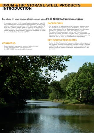 DRUM & IBC STORAGE/STEEL PRODUCTS
INTRODUCTION
For advice on liquid storage please contact us on 01506 430309/advice@empteezy.co.uk
70
— As you are all too aware The Oil Storage Regulations (please see pages 50
and 51 for information on storing oils) are amongst some of the most highly
publicised regulations currently in force and it’s all too easy to forget that all
liquids pose a potential threat to health and safety and the environment if
not properly stored and handled. There are a lot of other regulations that you
need to be aware of, and in compliance with but one that we feel you should
be aware of is the Water Resources Act 1991.
BACKGROUND
— The Act sets out the responsibilities of the Environment Agency in relation
to water pollution, resource management, flood defence, fisheries, and in
some areas, navigation. The Act regulates discharges to controlled waters,
namely rivers, estuaries, coastal waters, lakes and ground waters.
This is distinct from the drainage of water or trade effluent from trade
premises into a sewer. Discharge to controlled waters is only permitted with
the consent of the Environment Agency. An aim of the Act is to ensure that
the polluter pays the cost of the consequences of their discharges.
KEY ISSUES FOR INDUSTRY
— Section 85 of the Act states that 'no person shall cause or knowingly permit
any poisonous, noxious or toxic material or solid waste to enter a controlled
water'. 'Causing' means not only deliberately releasing any polluting matter
but also causing the pollution accidentally by being the operator of a plant
or process.
CONTACT US
— Contact us today to arrange a site survey and reduce the risk of
you and your company being liable to prosecution
Tel 01506 430309 or email advice@empteezy.co.uk
 