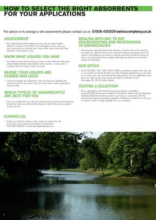 ASSESSMENT
— By understanding what happens on your site you will be better
placed to respond in the event of an emergency. Let us carry out
your assessment, an outside pair of eyes often sees things that have
become commonplace to you.
KNOW WHAT LIQUIDS YOU HAVE
— You need to know which liquids you have on site, what risks they pose
(check Material Safety Data Sheets) what volumes, in what sizes of
container and how many of each you have.
WHERE YOUR LIQUIDS ARE
STORED AND USED
— Check how liquids are delivered to site, how they are unloaded and
moved around the site, where they are stored and in which applications
they are used.
WHICH TYPE(S) OF ABSORBENT(S)
ARE BEST FOR YOU
— Once you understand your site, and where and how liquids are transported,
stored and used, you will be better placed to select the correct products
to best suit you.
DEALING WITH DAY TO DAY
HOUSEKEEPING AND RESPONDING
TO EMERGENCIES
— Choosing the right absorbents and spill kits is only the start of the process,
you need your staff to know how to use them safely and properly which will
result in cost effective use. There is nothing worse than products turning up
and no one taking the time to explain what they are and how to use them
safety and effectively.
OUR OFFER
— As an ISO 9001, ISO 14001 & ISO 18001 accredited company (the only one
in our industry to hold all 3) with more than 25 years experience you can trust
us to assess your site, recommend the right products for your applications and
train your staff, monitor your stocks and spill kit contents for you.
See pages 25- 26 for further details.
TESTING & SELECTION
— All our absorbency performance figures are based on evaluation
using BS 7959 and we are members of The British Safety Industry Federation
Sorbents Manufactures Group and as such have, in conjunction with the
Environment Agency produced a pamphlet “Guidance on selection for the use
of sorbent” which is freely available from us on request.
HOW TO SELECT THE RIGHT ABSORBENTS
FOR YOUR APPLICATIONS
For advice or to arrange a site assessment please contact us on 01506 430309/advice@empteezy.co.uk
8
CONTACT US
— Contact us today to arrange a site survey and reduce the risk
of you and your company being liable to prosecution.
Tel 01506 430309 or email advice@empteezy.co.uk
 