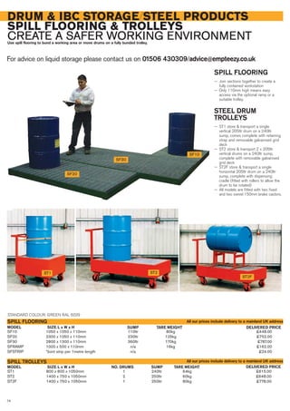 ST1 800 x 800 x 1050mm 1 240ltr 64kg £615.00
ST2 1400 x 750 x 1050mm 2 250ltr 60kg £648.00
ST2F 1400 x 750 x 1050mm 1 250ltr 80kg £778.00
SIZE L x W x H DELIVERED PRICENO. DRUMS SUMP TARE WEIGHTMODEL
SPILL TROLLEYS
SF10 1050 x 1050 x 110mm 110ltr 80kg £448.00
SF20 2300 x 1050 x 110mm 230ltr 125kg £752.00
SF30 2800 x 1300 x 110mm 360ltr 170kg £787.00
SFRAMP 1000 x 500 x 110mm n/a 16kg £162.00
SFSTRIP *Joint strip per 1metre length n/a £24.00
SIZE L x W x H DELIVERED PRICESUMP TARE WEIGHTMODEL
SPILL FLOORING
For advice on liquid storage please contact us on 01506 430309/advice@empteezy.co.uk
74
DRUM & IBC STORAGE/STEEL PRODUCTS
SPILL FLOORING & TROLLEYS
CREATE A SAFER WORKING ENVIRONMENTUse spill flooring to bund a working area or move drums on a fully bunded trolley.
SF20
SPILL FLOORING
— Join sections together to create a
fully contained workstation
— Only 110mm high means easy
access via the optional ramp or a
suitable trolley.
STEEL DRUM
TROLLEYS
— ST1 store & transport a single
vertical 205ltr drum on a 240ltr
sump, comes complete with retaining
strap and removable galvanised grid
deck
— ST2 store & transport 2 x 205ltr
vertical drums on a 240ltr sump,
complete with removable galvanised
grid deck
— ST2F store & transport a single
horizontal 205ltr drum on a 240ltr
sump, complete with dispensing
cradle (fitted with rollers to allow the
drum to be rotated)
— All models are fitted with two fixed
and two swivel 150mm brake castors.
ST2ST1
ST2F
STANDARD COLOUR: GREEN RAL 6029
All our prices include delivery to a mainland UK address
All our prices include delivery to a mainland UK address
SF30
SF10
 