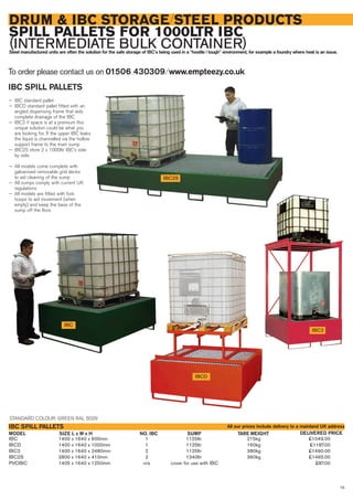 75
DRUM & IBC STORAGE/STEEL PRODUCTS
SPILL PALLETS FOR 1000LTR IBC
(INTERMEDIATE BULK CONTAINER)Steel manufactured units are often the solution for the safe storage of IBC’s being used in a “hostile / tough” environment, for example a foundry where heat is an issue.
IBC 1400 x 1640 x 600mm 1 1125ltr 215kg £1049.00
IBCD 1400 x 1640 x 1000mm 1 1125ltr 160kg £1187.00
IBC2 1400 x 1640 x 2480mm 2 1125ltr 380kg £1490.00
IBC2S 2800 x 1640 x 410mm 2 1340ltr 360kg £1465.00
PVCIBC 1405 x 1640 x 1250mm n/a cover for use with IBC £87.00
SIZE L x W x HMODEL
IBC SPILL PALLETS
DELIVERED PRICESUMP TARE WEIGHT
IBC2
IBC
IBC2S
IBC SPILL PALLETS
— IBC standard pallet
— IBCD standard pallet fitted with an
angled dispensing frame that aids
complete drainage of the IBC
— IBC2 if space is at a premium this
unique solution could be what you
are looking for. If the upper IBC leaks
the liquid is channelled via the hollow
support frame to the main sump
— IBC2S store 2 x 1000ltr IBC’s side
by side.
— All models come complete with
galvanised removable grid decks
to aid cleaning of the sump
— All sumps comply with current UK
regulations
— All models are fitted with fork
hoops to aid movement (when
empty) and keep the base of the
sump off the floor.
To order please contact us on 01506 430309 ⁄ www.empteezy.co.uk
IBCD
STANDARD COLOUR: GREEN RAL 6029
All our prices include delivery to a mainland UK address
NO. IBC
 