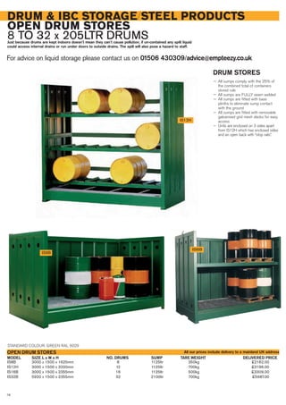 IS8B 3000 x 1500 x 1625mm 8 1125ltr 350kg £2162.00
IS12H 3000 x 1500 x 3200mm 12 1125ltr 700kg £3196.00
IS16B 3000 x 1500 x 2355mm 16 1125ltr 500kg £3309.00
IS32B 5920 x 1500 x 2355mm 32 2100ltr 700kg £5687.00
SIZE L x W x H DELIVERED PRICENO. DRUMS SUMP TARE WEIGHTMODEL
OPEN DRUM STORES
DRUM & IBC STORAGE/STEEL PRODUCTS
OPEN DRUM STORES
8 TO 32 x 205LTR DRUMSJust because drums are kept indoors doesn’t mean they can’t cause pollution, if un-contained any spilt liquid
could access internal drains or run under doors to outside drains. The spill will also pose a hazard to staff.
For advice on liquid storage please contact us on 01506 430309/advice@empteezy.co.uk
76
IS12H
IS8B
ISI6B
DRUM STORES
— All sumps comply with the 25% of
the combined total of containers
stored rule
— All sumps are FULLY seam welded
— All sumps are fitted with base
plinths to eliminate sump contact
with the ground
— All sumps are fitted with removable
galvanised grid mesh decks for easy
access
— Units are enclosed on 3 sides apart
from IS12H which has enclosed sides
and an open back with “stop rails”.
STANDARD COLOUR: GREEN RAL 6029
All our prices include delivery to a mainland UK address
 