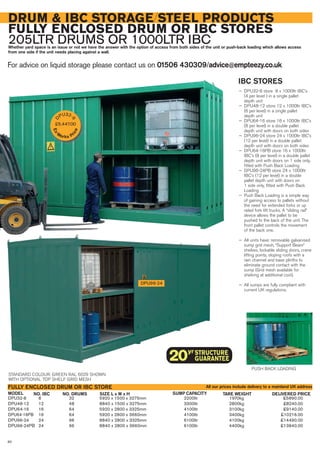 IBC STORES
— DPU32-8 store 8 x 1000ltr IBC’s
(4 per level ) in a single pallet
depth unit
— DPU48-12 store 12 x 1000ltr IBC’s
(6 per level) in a single pallet
depth unit
— DPU64-16 store 16 x 1000ltr IBC’s
(8 per level) in a double pallet
depth unit with doors on both sides
— DPU96-24 store 24 x 1000ltr IBC’s
(12 per level) in a double pallet
depth unit with doors on both sides
— DPU64-16PB store 16 x 1000ltr
IBC’s (8 per level) in a double pallet
depth unit with doors on 1 side only,
fitted with Push Back Loading
— DPU96-24PB store 24 x 1000ltr
IBC’s (12 per level) in a double
pallet depth unit with doors on
1 side only, fitted with Push Back
Loading
— Push Back Loading is a simple way
of gaining access to pallets without
the need for extended forks or up
rated fork lift trucks. A “sliding rail”
device allows the pallet to be
pushed to the back of the unit. The
front pallet controls the movement
of the back one.
— All units have: removable galvanised
sump grid mesh, “Support Beam”
shelves, lockable sliding doors, crane
lifting points, sloping roofs with a
rain channel and base plinths to
eliminate ground contact with the
sump (Grid mesh available for
shelving at additional cost).
— All sumps are fully compliant with
current UK regulations.
DRUM & IBC STORAGE/STEEL PRODUCTS
FULLY ENCLOSED DRUM OR IBC STORES
205LTR DRUMS OR 1000LTR IBCWhether yard space is an issue or not we have the answer with the option of access from both sides of the unit or push-back loading which allows access
from one side if the unit needs placing against a wall.
For advice on liquid storage please contact us on 01506 430309/advice@empteezy.co.uk
80
DPU96-24
DPU32-8 8 32 5920 x 1500 x 3275mm 2200ltr 1970kg £5890.00
DPU48-12 12 48 8840 x 1500 x 3275mm 3300ltr 2800kg £8240.00
DPU64-16 16 64 5920 x 2800 x 3325mm 4100ltr 3100kg £9140.00
DPU64-16PB 16 64 5920 x 2800 x 3660mm 4100ltr 3400kg £10216.00
DPU96-24 24 96 8840 x 2800 x 3325mm 6100ltr 4100kg £14490.00
DPU96-24PB 24 96 8840 x 2800 x 3660mm 6100ltr 4400kg £13840.00
MODEL
FULLY ENCLOSED DRUM OR IBC STORE
STANDARD COLOUR: GREEN RAL 6029 SHOWN
WITH OPTIONAL TOP SHELF GRID MESH
All our prices include delivery to a mainland UK address
PUSH BACK LOADING
NO. IBC SUMP CAPACITY TARE WEIGHT DELIVERED PRICENO. DRUMS SIZE L x W x H
D
PU32-
8
£5,447.00
Ex-
Works Pr
ice
 