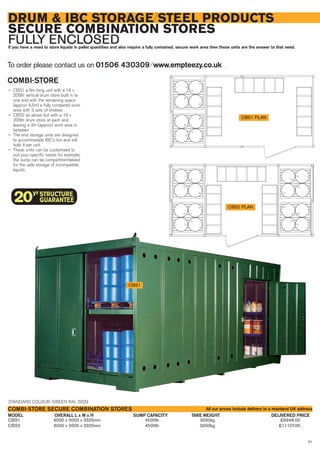 81
DRUM & IBC STORAGE/STEEL PRODUCTS
SECURE COMBINATION STORES
FULLY ENCLOSEDIf you have a need to store liquids in pallet quantities and also require a fully contained, secure work area then these units are the answer to that need.
COMBI-STORE
— CBS1 a 6m long unit with a 16 x
205ltr vertical drum store built in to
one end with the remaining space
(approx 4.5m) a fully contained work
area with 3 sets of shelves
— CBS2 as above but with a 16 x
205ltr drum store at each end
leaving a 3m (approx) work area in
between
— The end storage units are designed
to accommodate IBC’s too and will
hold 4 per unit
— These units can be customized to
suit your specific needs for example;
the sump can be compartmentalized
for the safe storage of incompatible
liquids.
To order please contact us on 01506 430309 ⁄ www.empteezy.co.uk
CBS1 6000 x 3000 x 3325mm 4500ltr 3000kg £9948.00
CBS2 6000 x 3000 x 3325mm 4500ltr 3000kg £11107.00
OVERALL L x W x H DELIVERED PRICESUMP CAPACITY TARE WEIGHTMODEL
COMBI-STORE SECURE COMBINATION STORES
CBS1 PLAN
CBS1
CBS2 PLAN
STANDARD COLOUR: GREEN RAL 6029
All our prices include delivery to a mainland UK address
 