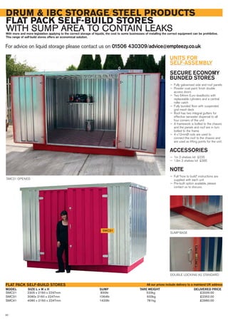 SMC21 2305 x 2160 x 2247mm 830ltr 520kg £2039.00
SMC31 3080x 2160 x 2247mm 1064ltr 633kg £2352.00
SMC41 4080 x 2160 x 2247mm 1420ltr 781kg £2980.00
SIZE L x W x HMODEL
FLAT PACK SELF-BUILD STORES
DELIVERED PRICESUMP TARE WEIGHT
DRUM & IBC STORAGE/STEEL PRODUCTS
FLAT PACK SELF-BUILD STORES
WITH SUMP AREA TO CONTAIN LEAKSWith more and more legislation applying to the correct storage of liquids, the cost to some businesses of installing the correct equipment can be prohibitive.
This range of self-build stores offers an economical solution.
For advice on liquid storage please contact us on 01506 430309/advice@empteezy.co.uk
82
SUMP BASE
DOUBLE LOCKING AS STANDARD
SMC31
SMC31 OPENED
All our prices include delivery to a mainland UK address
UNITS FOR
SELF-ASSEMBLY
SECURE ECONOMY
BUNDED STORES
— Fully galvanised side and roof panels
— Powder coat paint finish double
access doors
— Two 64mm Euro deadlocks with
replaceable cylinders and a central
roller catch
— Fully bunded floor with suspended
grid mesh deck
— Roof has two integral gutters for
effective rainwater dispersal to all
four corners of the unit
— A framework is bolted to the chassis
and the panels and roof are in turn
bolted to the frame
— 4 x12mmØ rods are used to
connect the roof to the chassis and
are used as lifting points for the unit.
ACCESSORIES
— 1m 3 shelves kit £235
— 1.9m 3 shelves kit £385
NOTE
— Full “how to build” instructions are
supplied with each unit
— Pre-built option available, please
contact us to discuss.
 