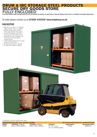 83
DRUM & IBC STORAGE/STEEL PRODUCTS
SECURE DRY GOODS STORE
FULLY ENCLOSEDIf you have limited indoor storage space this unit can provide the solution, its solid frame is clad with Plastisol and access is controlled via lockable sliding doors.
RACKSTOR
— Will hold up to twelve 1m x 800mm
pallets or eight 1.2m x 1m pallets
— Equally spaced beams provide
2.7m space between the uprights
— Uniform Distributed Load is 2.6
tonne per bay, 10.4 tonne per unit
— Adjustable racking is bolted to the
units frame to provide flexible
storage options
— Large lockable sliding doors for easy
access by fork lift truck
— No planning permission required
— No special foundations required.
To order please contact us on 01506 430309 ⁄ www.empteezy.co.uk
RS6M 5920 x 1500 x 3400mm 5260 x 1240 x 3000mm 8 x 1.2m x 1m or 1400kg £5863.00
12 x 1m x 800mm pallets
EXTERNAL L x W x H DELIVERED PRICEINTERNAL L x W x H CAPACITY TARE WEIGHTMODEL
RACKSTOR SECURE DRY GOODS STORE
STANDARD COLOUR: GREEN RAL 6029
All our prices include delivery to a mainland UK address
 