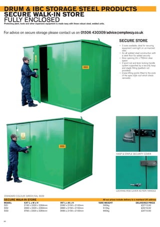 DRUM & IBC STORAGE/STEEL PRODUCTS
SECURE WALK-IN STORE
FULLY ENCLOSEDProtecting plant, tools and other expensive equipment is made easy with these robust steel, welded units.
For advice on secure storage please contact us on 01506 430309/advice@empteezy.co.uk
84
SS3
SECURE STORE
— 3 sizes available, ideal for securing
equipment overnight on un-manned
sites
— An all welded steel construction with
a steel floor for added security
— Door opening 2m x 750mm clear
space
— 2 point rod and lever locking handle
system supported by a security hasp
and staple fitting (padlock not
provided)
— Crane lifting points fitted to the ends
of the apex style roof which sheds
rainwater.
SS1 2190 x 2320 x 2284mm 2080 x 2156 x 2100mm 560kg £2712.00
SS2 2990 x 2320 x 2284mm 2880 x 2156 x 2100mm 610kg £3216.00
SS3 3790 x 2320 x 2284mm 3680 x 2156 x 2100mm 660kg £3710.00
EXT L x W x HMODEL
SECURE WALK-IN STORE
DELIVERED PRICEINT L x W x H TARE WEIGHT
SS3
STANDARD COLOUR: GREEN RAL 6029
LOCKING ROD LEVER ACTION HANDLE
HASP & STAPLE SECURITY COVER
All our prices include delivery to a mainland UK address
 