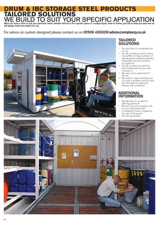 TAILORED
SOLUTIONS
— You may think it’s complicated but
it’s not
— You tell us what you want to store,
drums/IBC’s of liquid, cylinders of
special gasses, hazardous powders,
temperature sensitive products,
dry goods etc.
— You tell us where you want the
store located and how you want
to access it
— We carry out an assessment of
the site
— We provide a report, drawings and
of course a quotation and you have
the information to make your
decision with confidence.
ADDITIONAL
INFORMATION
— Typically there is no need for
planning permission
— We don’t use sub contractors only
our own fully trained staff
— A schedule of works is agreed at
the start of the project
— All work guaranteed.
DRUM & IBC STORAGE/STEEL PRODUCTS
TAILORED SOLUTIONS
WE BUILD TO SUIT YOUR SPECIFIC APPLICATIONWhen you want a store to suit your particular needs, whether that be to fit a specific space or a unique layout, look no further, just tell us what you want and we
will design, build and install it for you.
For advice on custom designed please contact us on 01506 430309/advice@empteezy.co.uk
86
 