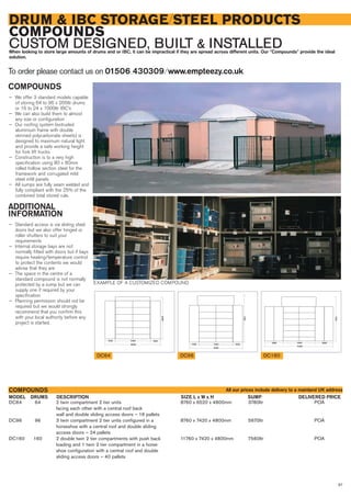 87
DRUM & IBC STORAGE/STEEL PRODUCTS
COMPOUNDS
CUSTOM DESIGNED, BUILT & INSTALLEDWhen looking to store large amounts of drums and or IBC, it can be impractical if they are spread across different units. Our “Compounds” provide the ideal
solution.
To order please contact us on 01506 430309 ⁄ www.empteezy.co.uk
DC64 64 2 twin compartment 2 tier units 8760 x 6520 x 4800mm 3780ltr POA
facing each other with a central roof back
wall and double sliding access doors – 16 pallets
DC96 96 3 twin compartment 2 tier units configured in a 8760 x 7420 x 4800mm 5670ltr POA
horseshoe with a central roof and double sliding
access doors – 24 pallets
DC160 160 2 double twin 2 tier compartments with push back 11760 x 7420 x 4800mm 7560ltr POA
loading and 1 twin 2 tier compartment in a horse
shoe configuration with a central roof and double
sliding access doors – 40 pallets
DRUMS DELIVERED PRICEDESCRIPTION SUMPSIZE L x W x HMODEL
COMPOUNDS
7100
5440
11440
2800 2800
8440
5440 1500
1700
1500
DC64 DC160DC96
COMPOUNDS
— We offer 3 standard models capable
of storing 64 to 96 x 205ltr drums
or 16 to 24 x 1000ltr IBC’s
— We can also build them to almost
any size or configuration
— Our roofing system (extruded
aluminium frame with double
skinned polycarbonate sheets) is
designed to maximum natural light
and provide a safe working height
for fork lift trucks
— Construction is to a very high
specification using 80 x 80mm
rolled hollow section steel for the
framework and corrugated mild
steel infill panels
— All sumps are fully seam welded and
fully compliant with the 25% of the
combined total stored rule.
ADDITIONAL
INFORMATION
— Standard access is via sliding steel
doors but we also offer hinged or
roller shutters to suit your
requirements
— Internal storage bays are not
normally fitted with doors but if bays
require heating/temperature control
to protect the contents we would
advise that they are
— The space in the centre of a
standard compound is not normally
protected by a sump but we can
supply one if required by your
specification
— Planning permission should not be
required but we would strongly
recommend that you confirm this
with your local authority before any
project is started.
EXAMPLE OF A CUSTOMIZED COMPOUND
All our prices include delivery to a mainland UK address
 