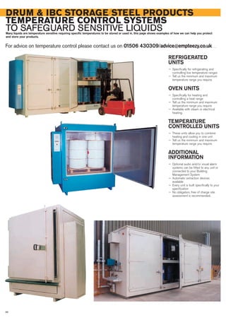 REFRIGERATED
UNITS
— Specifically for refrigerating and
controlling low temperature ranges
— Tell us the minimum and maximum
temperature range you require.
OVEN UNITS
— Specifically for heating and
controlling a heat range
— Tell us the minimum and maximum
temperature range you require
— Available with steam or electrical
heating.
TEMPERATURE
CONTROLLED UNITS
— These units allow you to combine
heating and cooling in one unit
— Tell us the minimum and maximum
temperature range you require.
ADDITIONAL
INFORMATION
— Optional audio and/or visual alarm
systems can be fitted to any unit or
connected to your Building
Management System
— Automatic extraction devices
available
— Every unit is built specifically to your
specification
— No obligation, free of charge site
assessment is recommended.
DRUM & IBC STORAGE/STEEL PRODUCTS
TEMPERATURE CONTROL SYSTEMS
TO SAFEGUARD SENSITIVE LIQUIDSMany liquids are temperature sensitive requiring specific temperatures to be stored or used in, this page shows examples of how we can help you protect
and store your products.
For advice on temperature control please contact us on 01506 430309/advice@empteezy.co.uk
88
 