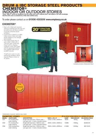 91
DRUM & IBC STORAGE/STEEL PRODUCTS
CHEMSTOR®
INDOOR OR OUTDOOR STORESThese “walk-in” stores are designed to let you safely store and if required work* with liquids in the safe knowledge
that the entire area is contained by a fully seam welded sump.
CHEMSTOR®
— Each unit is fitted with industrial
racking as standard and has high and
low level vents with flame arresters
to provide protected natural
ventilation
— Construction is based on a rolled
hollow section frame with steel
panels welded to it for strength
and durability
— The hinged access door on
each model is fitted with a
“cam-lock gear” system like
those found on shipping
containers, which when fitted
with the appropriate padlock
(not supplied) helps ensure
excellent security.
*If staff are to work in a unit,
mechanical ventilation will be
required. Please contact us
for advice.
To order please contact us on 01506 430309 ⁄ www.empteezy.co.uk
CS1 72 including floor Single bulk head door 775mm wide – 2160 x 2160 x 2600mm 650ltr 660kg £3100.00
under shelving cam gear lock – 2 sets of double shelves
CS2 72 including floor Single bulk head door 1250mm wide – 3000 x 2440 x 2600mm 1098ltr 1582kg £3460.00
under shelving cam gear lock – 2 sets of double shelves
CS6 108 including floor Single bulk head door 1250mm wide – 5920 x 2440 x 2600mm 2196ltr 2200kg £8119.00
under shelving cam gear lock – 3 sets of double shelves
25LTR CANS DELIVERED PRICEDESCRIPTION SIZE L x W x H SUMP TARE WEIGHTMODEL
CHEMSTOR® STORES
STANDARD COLOUR: GREEN RAL 6029
CS2
CS1
SHOWN IN NON STANDARD RED
All our prices include delivery to a mainland UK address
CS6
£7,676.00
Ex-
Works Pr
ice
 