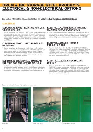 DRUM & IBC STORAGE/STEEL PRODUCTS
ELECTRICAL & NON-ELECTRICAL OPTIONSHeating and lighting is available for a wide range of our units, we offer both in standard commercial or zone 1 configuration.
For further information please contact us on 01506 430309/advice@empteezy.co.uk
92
ELECTRICAL
ELECTRICAL ZONE 1 LIGHTING FOR CS1,
CS2 OR DPU16-4
— The unit is fitted with Zone one or Ex11 2GD, EExed 11c T4 1500mm single
fluorescent light wired through a suitable 16A D.P.EExd T6 IP 66 light switch
mounted beside the shelf unit/door, maximum load is 2.15amps. Termination
within an externally mounted IP 65 rated enclosure, which is complete with a
suitable isolator and M.C.B. All internal wiring is MICC cable with RGM glands
and RPS seals.
ELECTRICAL ZONE 1LIGHTING FOR CS6
OR DPU32-8
— The unit is fitted with two Zone one Ex11 2GD, EExed 11c T4 1500mm
single fluorescent light wired through a suitable 16A D.P.EExd T6 IP 66 light
switch mounted beside the shelf unit/door, maximum load is 2.15amps.
Termination within an externally mounted IP 65 rated enclosure, which is
complete with a suitable isolator and M.C.B. All internal wiring in container in
MICC cable with RGM glands and RPS seals.
ELECTRICAL COMMERCIAL STANDARD
LIGHTING FOR CS1, CS2 OR DPU16-4
— 1 x 5ft fluorescent light wired to a suitable metal clad light switch which is
mounted beside the door or shelves. Wiring is run through PVC conduit tube
to an IP rated box on the left-hand rear corner of the container. The IP65 box
is mounted at high level and is complete with a suitable isolator and M.C.B.
ELECTRICAL COMMERCIAL STANDARD
LIGHTING FOR CS6 OR DPU32-8
— 2 x 5ft fluorescent lights wired to a suitable metal clad light switch which is
mounted beside the door or shelves. Wiring is within PVC conduit tube to an
IP rated box on the left-hand rear corner of the container. The IP65 box is
mounted at high level and is complete with a suitable isolator and M.C.B.
ELECTRICAL ZONE 1 HEATING
FOR CS1 OR CS2
— The unit is fitted with one Zone One EExe T3 IIC CENELEC EN50 014,
EN50 019, 1.5kw heater, maximum load is 6.25amps and is wired through a
0 to 20ºC thermostat, which is EExd IIC T6, CENELEC EN50 014, EN50
018. All the internal wiring is MICC cable with RGM glands and RPS seals
and termination is within an externally mounted IP65 rated enclosure, which is
fitted with a suitable isolator & M.C.B.
ELECTRICAL ZONE 1 HEATING FOR
DPU16-4
— The unit is fitted with one Zone one EExe T3 IIC CENELEC EN50 014,
EN50 019, 1kw heater, maximum load is 6.25amps and is wired through a
0 to 20ºC thermostat, which is EExd IIC T6, CENELEC EN50 014, EN50
018. All the internal wiring is MICC cable with RGM glands and RPS seals
and termination is within an externally mounted IP65 rated enclosure, which is
fitted with a suitable isolator & M.C.B.
LIGHTING ZONE 1 HEATER EXTRA LARGE VENTS
Please contact us to discuss your requirements and prices
 