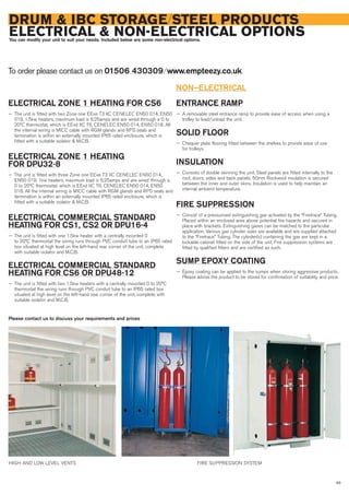 93
DRUM & IBC STORAGE/STEEL PRODUCTS
ELECTRICAL & NON-ELECTRICAL OPTIONSYou can modify your unit to suit your needs. Included below are some non-electrical options.
ELECTRICAL ZONE 1 HEATING FOR CS6
— The unit is fitted with two Zone one EExe T3 IIC CENELEC EN50 014, EN50
019, 1.5kw heaters, maximum load is 6.25amps and are wired through a 0 to
20ºC thermostat, which is EExd IIC T6, CENELEC EN50 014, EN50 018. All
the internal wiring is MICC cable with RGM glands and RPS seals and
termination is within an externally mounted IP65 rated enclosure, which is
fitted with a suitable isolator & M.C.B.
ELECTRICAL ZONE 1 HEATING
FOR DPU32-8
— The unit is fitted with three Zone one EExe T3 IIC CENELEC EN50 014,
EN50 019, 1kw heaters, maximum load is 6.25amps and are wired through a
0 to 20ºC thermostat, which is EExd IIC T6, CENELEC EN50 014, EN50
018. All the internal wiring is MICC cable with RGM glands and RPS seals and
termination is within an externally mounted IP65 rated enclosure, which is
fitted with a suitable isolator & M.C.B.
ELECTRICAL COMMERCIAL STANDARD
HEATING FOR CS1, CS2 OR DPU16-4
— The unit is fitted with one 1.5kw heater with a centrally mounted 0
to 20°C thermostat the wiring runs through PVC conduit tube to an IP65 rated
box situated at high level on the left-hand rear corner of the unit, complete
with suitable isolator and M.C.B.
ELECTRICAL COMMERCIAL STANDARD
HEATING FOR CS6 OR DPU48-12
— The unit is fitted with two 1.5kw heaters with a centrally mounted 0 to 20°C
thermostat the wiring runs through PVC conduit tube to an IP65 rated box
situated at high level on the left-hand rear corner of the unit, complete with
suitable isolator and M.C.B.
NON–ELECTRICAL
ENTRANCE RAMP
— A removable steel entrance ramp to provide ease of access when using a
trolley to load/unload the unit.
SOLID FLOOR
— Chequer plate flooring fitted between the shelves to provide ease of use
for trolleys.
INSULATION
— Consists of double skinning the unit. Steel panels are fitted internally to the
roof, doors, sides and back panels. 50mm Rockwool insulation is secured
between the inner and outer skins. Insulation is used to help maintain an
internal ambient temperature.
FIRE SUPPRESSION
— Consist of a pressurised extinguishing gas activated by the “Firetrace” Tubing.
Placed within an enclosed area above potential fire hazards and secured in
place with brackets. Extinguishing gases can be matched to the particular
application. Various gas cylinder sizes are available and are supplied attached
to the “Firetrace” Tubing. The cylinder(s) containing the gas are kept in a
lockable cabinet fitted on the side of the unit. Fire suppression systems are
fitted by qualified fitters and are certified as such.
SUMP EPOXY COATING
— Epoxy coating can be applied to the sumps when storing aggressive products.
Please advise the product to be stored for confirmation of suitability and price.
To order please contact us on 01506 430309 ⁄ www.empteezy.co.uk
HIGH AND LOW LEVEL VENTS FIRE SUPPRESSION SYSTEM
Please contact us to discuss your requirements and prices
 