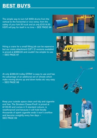 BEST BUYS
The simple way to turn full 205lt drums from the
vertical to the horizontal or vice versa, from the
safety of your fork lift truck and at only £1014.00
HDFI will pay for itself in no time – SEE PAGE 96
Hiring a crane for a small lifting job can be expensive
but our crane attachment CJF1 (2 versions available)
is priced at £988.00 and couldn’t be simpler to use
– SEE PAGE 97
At only £289.00 trolley DTRW is easy to use and has
the advantage of an additional set of wheels which
make moving drums up and down kerbs etc very easy
– SEE PAGE 98
Keep your outside space clean and tidy and cigarette
end free. The Smokers Cease-Fire® is priced at
£105.00 and comes in 5 standard colours, is
weatherproof and because it will hold literally
thousands of spent cigarette ends it won’t overflow
and become unsightly every few days –
SEE PAGE 99
 