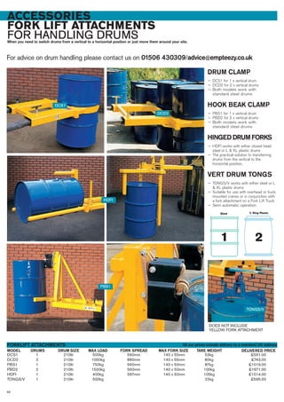 ACCESSORIES
FORK LIFT ATTACHMENTS
FOR HANDLING DRUMSWhen you need to switch drums from a vertical to a horizontal position or just move them around your site.
For advice on drum handling please contact us on 01506 430309/advice@empteezy.co.uk
96
DRUM CLAMP
— DCS1 for 1 x vertical drum
— DCD2 for 2 x vertical drums
— Both models work with
standard steel drums
HOOK BEAK CLAMP
— PBS1 for 1 x vertical drum
— PBD2 for 2 x vertical drums
— Both models work with
standard steel drums
HINGED DRUM FORKS
— HDFI works with either closed head
steel or L & XL plastic drums
— The practical solution to transferring
drums from the vertical to the
horizontal position.
VERT DRUM TONGS
— TONGS/V works with either steel or L
& XL plastic drums
— Suitable for use with overhead or truck
mounted cranes or in conjunction with
a fork attachment on a Fork Lift Truck
— Semi automatic operation
DCS1 1 210ltr 500kg 560mm 140 x 55mm 53kg £561.00
DCD2 2 210ltr 1000kg 880mm 140 x 55mm 80kg £743.00
PBS1 1 210ltr 750kg 560mm 140 x 50mm 87kg £1019.00
PBD2 2 210ltr 1500kg 560mm 140 x 50mm 100kg £1671.00
HDFI 1 210ltr 400kg 567mm 140 x 50mm 105kg £1014.00
TONGS/V 1 210ltr 500kg 22kg £595.00
DRUMSMODEL
FORKLIFT ATTACHMENTS
DELIVERED PRICEMAX FORK SIZE TARE WEIGHT
DCS1
DCD2
PBS1
TONGS/V
HDFI
DRUM SIZE MAX LOAD FORK SPREAD
DOES NOT INCLUDE
YELLOW FORK ATTACHMENT
All our prices include delivery to a mainland UK address
 