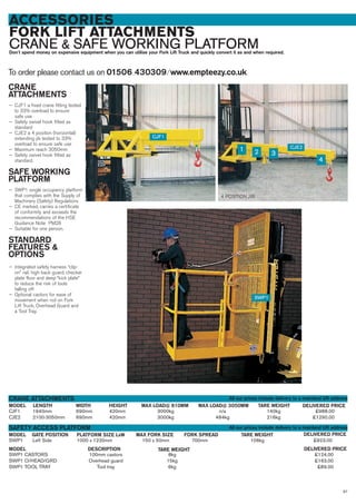 97
ACCESSORIES
FORK LIFT ATTACHMENTS
CRANE & SAFE WORKING PLATFORMDon’t spend money on expensive equipment when you can utilise your Fork Lift Truck and quickly convert it as and when required.
To order please contact us on 01506 430309 ⁄ www.empteezy.co.uk
CJF1 1940mm 690mm 420mm 3000kg n/a 140kg £988.00
CJE2 2100-3050mm 690mm 420mm 3000kg 484kg 216kg £1290.00
CRANE
ATTACHMENTS
— CJF1 a fixed crane fitting tested
to 33% overload to ensure
safe use
— Safety swivel hook fitted as
standard
— CJE2 a 4 position (horizontal)
extending jib tested to 33%
overload to ensure safe use
— Maximum reach 3050mm
— Safety swivel hook fitted as
standard.
SAFE WORKING
PLATFORM
— SWP1 single occupancy platform
that complies with the Supply of
Machinery (Safety) Regulations
— CE marked, carries a certificate
of conformity and exceeds the
recommendations of the HSE
Guidance Note PM28
— Suitable for one person.
STANDARD
FEATURES &
OPTIONS
— Integrated safety harness “clip-
on” rail, high back guard, checker
plate floor and deep “kick plate”
to reduce the risk of tools
falling off
— Optional castors for ease of
movement when not on Fork
Lift Truck, Overhead Guard and
a Tool Tray.
LENGTHMODEL
CRANE ATTACHMENTS
DELIVERED PRICEMAX LOAD@ 3050MM TARE WEIGHTWIDTH HEIGHT MAX LOAD@ 610MM
SWP1 Left Side 1000 x 1220mm 150 x 50mm 700mm 106kg £923.00
GATE POSITIONMODEL
SAFETY ACCESS PLATFORM
DELIVERED PRICEFORK SPREAD TARE WEIGHTPLATFORM SIZE LxW MAX FORK SIZE
SWP1 CASTORS 100mm castors 8kg £124.00
SWP1 O/HEAD/GRD Overhead guard 15kg £163.00
SWP1 TOOL TRAY Tool tray 6kg £89.00
MODEL DELIVERED PRICETARE WEIGHTDESCRIPTION
CJF1
SWP1
CJE2
1 2 3
4
4 POSITION JIB
All our prices include delivery to a mainland UK address
All our prices include delivery to a mainland UK address
 