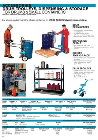 ACCESSORIES
DRUM TROLLEYS, DISPENSING & STORAGE
FOR DRUMS & SMALL CONTAINERSMove, store and dispense in a controlled and safe manner.
For advice on drum handling please contact us on 01506 430309/advice@empteezy.co.uk
98
STS/SS 300kg Ground clearance 75mm 870mm Max 210ltr 35kg £1014.00
300mmØ wheel Min 50ltr
MAX SWLMODEL
STAINLESS STEEL DRUM TROLLEY
DELIVERED PRICETARE WEIGHT
DCR130 430 x 430 x 660mm Painted mild steel 8kg £160.00
SPECIFICATION OVERALL W DRUM SIZE
DDEP 1320mm 950mm 1200 Pallets (1620mm) 575mm 450mm 170kg £3230.00
OVERALL HMODEL
STSTM D-PALLETISER
DELIVERED PRICETARE WEIGHTMAX PALLET HOVERALL L OVERALL W MAX LIFT H
DTRW 24kg drum truck - 250mmØ solid rubber 610x420x1520mm 270kg £289.00
wheels & rear wheel attachment
DESCRIPTIONMODEL
TROLLEY
DELIVERED PRICESIZE L x W x H CAPACITY
SIZE L x W x HMODEL
DISPENSING CRADLE
DELIVERED PRICEFINISH WEIGHT
BR1 1996 x 950 x 1860mm 180ltr 600kg 148.5kg 120mm £703.00
BR1 MESH Galvanised mesh shelf 39kg £125.00
BR1 BEAMSET Beam x 2 38kg £82.00
BUNDED STORAGE RACKING
SIZE L x W x HMODEL DELIVERED PRICESUMP WEIGHT SHELF TARE WEIGHT SUMP HEIGHT
DDEP
STS/SS
DCR130
BR1
DRUM
DE-PALLETISER
— Compatible with standard pallets
and spill pallets
— 2 speed hydraulic system
— Life time manufacturers guarantee
— Maximum safe working load 350kg.
DISPENSING
CRADLE
— For drums up to 30ltr in size
— Safety latch keeps drum in vertical
position.
BUNDED
STORAGE RACK
— Self assembly system complete with
all fittings
— Optional extras: Galvanised grid
mesh and extra cross beams
(pack of 2).
DRUM TROLLEYS
— DTRW 250mmø solid rubber wheels
— Rubber handles for improved grip
— STS/SS only 20kg of force
to lift 300kg
— Exceeds CE standard.
All our prices include delivery to a mainland UK address
All our prices include delivery to a mainland UK address
All our prices include delivery to a mainland UK address
All our prices include delivery to a mainland UK address
All our prices include delivery to a mainland UK address
DTRW
 